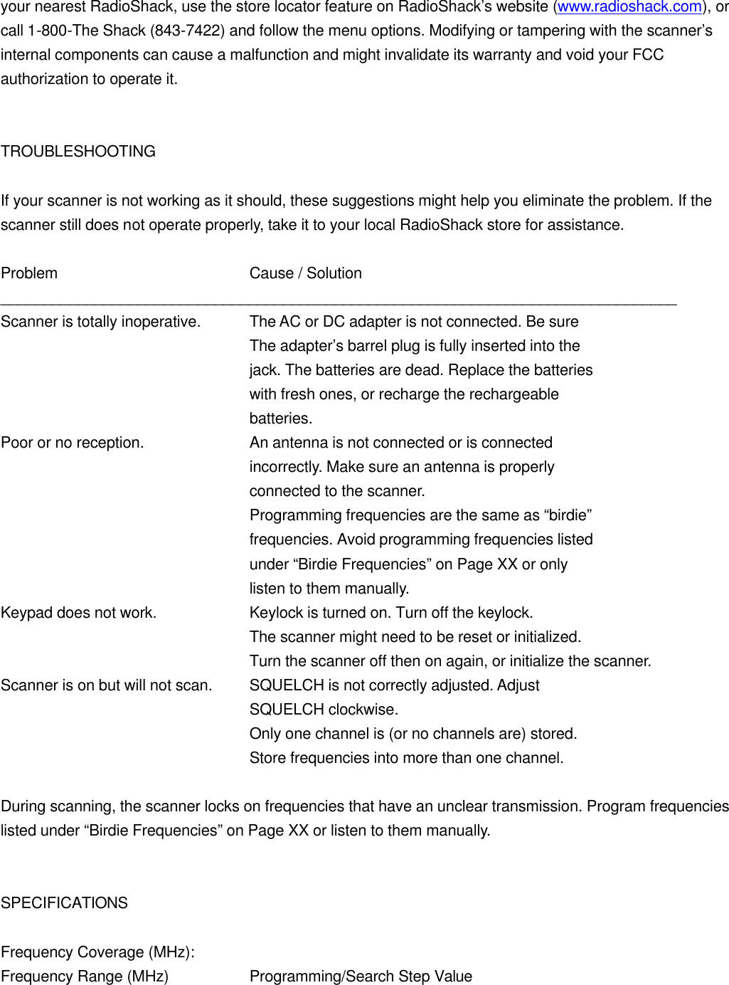 your nearest RadioShack, use the store locator feature on RadioShack&rsquo;s website (www.radioshack.com), or call 1-800-The Shack (843-7422) and follow the menu options. Modifying or tampering with the scanner&rsquo;s internal components can cause a malfunction and might invalidate its warranty and void your FCC authorization to operate it.   TROUBLESHOOTING  If your scanner is not working as it should, these suggestions might help you eliminate the problem. If the scanner still does not operate properly, take it to your local RadioShack store for assistance.  Problem    Cause / Solution _______________________________________________________________________________ Scanner is totally inoperative. The AC or DC adapter is not connected. Be sure     The adapter&rsquo;s barrel plug is fully inserted into the     jack. The batteries are dead. Replace the batteries     with fresh ones, or recharge the rechargeable     batteries. Poor or no reception.    An antenna is not connected or is connected     incorrectly. Make sure an antenna is properly     connected to the scanner.     Programming frequencies are the same as &ldquo;birdie&rdquo;     frequencies. Avoid programming frequencies listed     under &ldquo;Birdie Frequencies&rdquo; on Page XX or only     listen to them manually. Keypad does not work.    Keylock is turned on. Turn off the keylock.     The scanner might need to be reset or initialized.     Turn the scanner off then on again, or initialize the scanner. Scanner is on but will not scan. SQUELCH is not correctly adjusted. Adjust     SQUELCH clockwise.     Only one channel is (or no channels are) stored.     Store frequencies into more than one channel.  During scanning, the scanner locks on frequencies that have an unclear transmission. Program frequencies listed under &ldquo;Birdie Frequencies&rdquo; on Page XX or listen to them manually.   SPECIFICATIONS  Frequency Coverage (MHz): Frequency Range (MHz)    Programming/Search Step Value 
