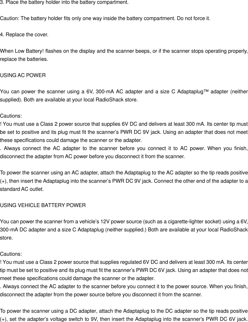  3. Place the battery holder into the battery compartment.  Caution: The battery holder fits only one way inside the battery compartment. Do not force it.  4. Replace the cover.  When Low Battery! flashes on the display and the scanner beeps, or if the scanner stops operating properly, replace the batteries.  USING AC POWER  You can power the scanner using a 6V, 300-mA AC adapter and a size C Adaptaplug&trade; adapter (neither supplied). Both are available at your local RadioShack store.  Cautions: ! You must use a Class 2 power source that supplies 6V DC and delivers at least 300 mA. Its center tip must be set to positive and its plug must fit the scanner&rsquo;s PWR DC 9V jack. Using an adapter that does not meet these specifications could damage the scanner or the adapter. . Always connect the AC adapter to the scanner before you connect it to AC power. When you finish, disconnect the adapter from AC power before you disconnect it from the scanner.  To power the scanner using an AC adapter, attach the Adaptaplug to the AC adapter so the tip reads positive (+), then insert the Adaptaplug into the scanner&rsquo;s PWR DC 9V jack. Connect the other end of the adapter to a standard AC outlet.  USING VEHICLE BATTERY POWER  You can power the scanner from a vehicle&rsquo;s 12V power source (such as a cigarette-lighter socket) using a 6V, 300-mA DC adapter and a size C Adaptaplug (neither supplied.) Both are available at your local RadioShack store.  Cautions: ! You must use a Class 2 power source that supplies regulated 6V DC and delivers at least 300 mA. Its center tip must be set to positive and its plug must fit the scanner&rsquo;s PWR DC 6V jack. Using an adapter that does not meet these specifications could damage the scanner or the adapter. . Always connect the AC adapter to the scanner before you connect it to the power source. When you finish, disconnect the adapter from the power source before you disconnect it from the scanner.  To power the scanner using a DC adapter, attach the Adaptaplug to the DC adapter so the tip reads positive (+), set the adapter&rsquo;s voltage switch to 9V, then insert the Adaptaplug into the scanner&rsquo;s PWR DC 6V jack. 