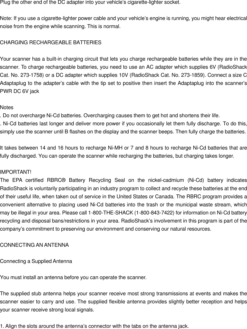 Plug the other end of the DC adapter into your vehicle&rsquo;s cigarette-lighter socket.  Note: If you use a cigarette-lighter power cable and your vehicle&rsquo;s engine is running, you might hear electrical noise from the engine while scanning. This is normal.  CHARGING RECHARGEABLE BATTERIES  Your scanner has a built-in charging circuit that lets you charge rechargeable batteries while they are in the scanner. To charge rechargeable batteries, you need to use an AC adapter which supplies 6V (RadioShack Cat. No. 273-1758) or a DC adapter which supplies 10V (RadioShack Cat. No. 273-1859). Connect a size C Adaptaplug to the adapter&rsquo;s cable with the tip set to positive then insert the Adaptaplug into the scanner&rsquo;s PWR DC 6V jack  Notes . Do not overcharge Ni-Cd batteries. Overcharging causes them to get hot and shortens their life. . Ni-Cd batteries last longer and deliver more power if you occasionally let them fully discharge. To do this, simply use the scanner until B flashes on the display and the scanner beeps. Then fully charge the batteries.  It takes between 14 and 16 hours to recharge Ni-MH or 7 and 8 hours to recharge Ni-Cd batteries that are fully discharged. You can operate the scanner while recharging the batteries, but charging takes longer.  IMPORTANT! The EPA certified RBRC&reg; Battery Recycling Seal on the nickel-cadmium (Ni-Cd) battery indicates RadioShack is voluntarily participating in an industry program to collect and recycle these batteries at the end of their useful life, when taken out of service in the United States or Canada. The RBRC program provides a convenient alternative to placing used Ni-Cd batteries into the trash or the municipal waste stream, which may be illegal in your area. Please call 1-800-THE-SHACK (1-800-843-7422) for information on Ni-Cd battery recycling and disposal bans/restrictions in your area. RadioShack&rsquo;s involvement in this program is part of the company&rsquo;s commitment to preserving our environment and conserving our natural resources.  CONNECTING AN ANTENNA  Connecting a Supplied Antenna  You must install an antenna before you can operate the scanner.  The supplied stub antenna helps your scanner receive most strong transmissions at events and makes the scanner easier to carry and use. The supplied flexible antenna provides slightly better reception and helps your scanner receive strong local signals.  1. Align the slots around the antenna&rsquo;s connector with the tabs on the antenna jack. 