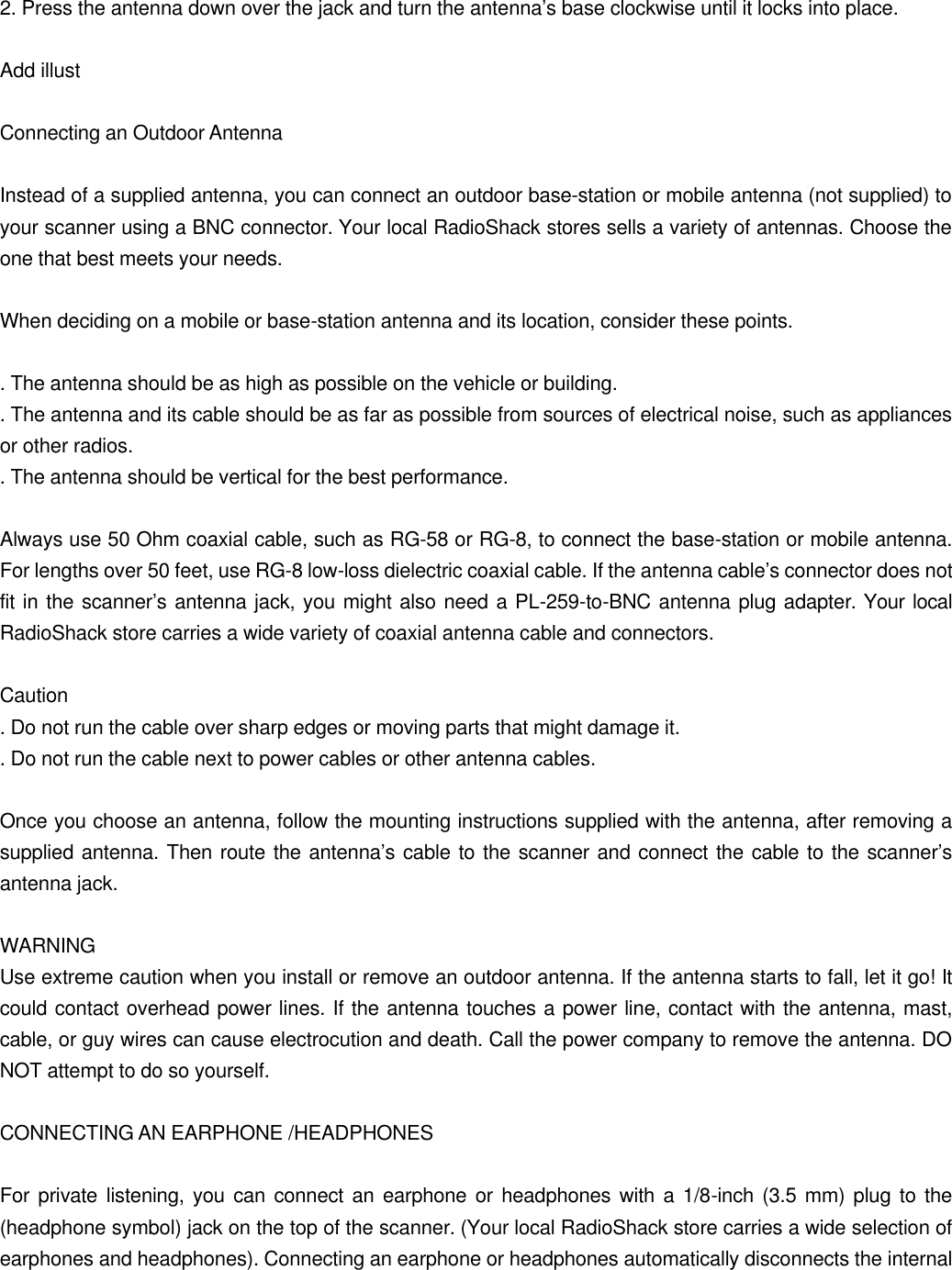 2. Press the antenna down over the jack and turn the antenna&rsquo;s base clockwise until it locks into place.  Add illust  Connecting an Outdoor Antenna  Instead of a supplied antenna, you can connect an outdoor base-station or mobile antenna (not supplied) to your scanner using a BNC connector. Your local RadioShack stores sells a variety of antennas. Choose the one that best meets your needs.  When deciding on a mobile or base-station antenna and its location, consider these points.  . The antenna should be as high as possible on the vehicle or building. . The antenna and its cable should be as far as possible from sources of electrical noise, such as appliances or other radios. . The antenna should be vertical for the best performance.  Always use 50 Ohm coaxial cable, such as RG-58 or RG-8, to connect the base-station or mobile antenna. For lengths over 50 feet, use RG-8 low-loss dielectric coaxial cable. If the antenna cable&rsquo;s connector does not fit in the scanner&rsquo;s antenna jack, you might also need a PL-259-to-BNC antenna plug adapter. Your local RadioShack store carries a wide variety of coaxial antenna cable and connectors.  Caution . Do not run the cable over sharp edges or moving parts that might damage it. . Do not run the cable next to power cables or other antenna cables.  Once you choose an antenna, follow the mounting instructions supplied with the antenna, after removing a supplied antenna. Then route the antenna&rsquo;s cable to the scanner and connect the cable to the scanner&rsquo;s antenna jack.  WARNING Use extreme caution when you install or remove an outdoor antenna. If the antenna starts to fall, let it go! It could contact overhead power lines. If the antenna touches a power line, contact with the antenna, mast, cable, or guy wires can cause electrocution and death. Call the power company to remove the antenna. DO NOT attempt to do so yourself.  CONNECTING AN EARPHONE /HEADPHONES  For private listening, you can connect an earphone or headphones with a 1/8-inch (3.5 mm) plug to the (headphone symbol) jack on the top of the scanner. (Your local RadioShack store carries a wide selection of earphones and headphones). Connecting an earphone or headphones automatically disconnects the internal 