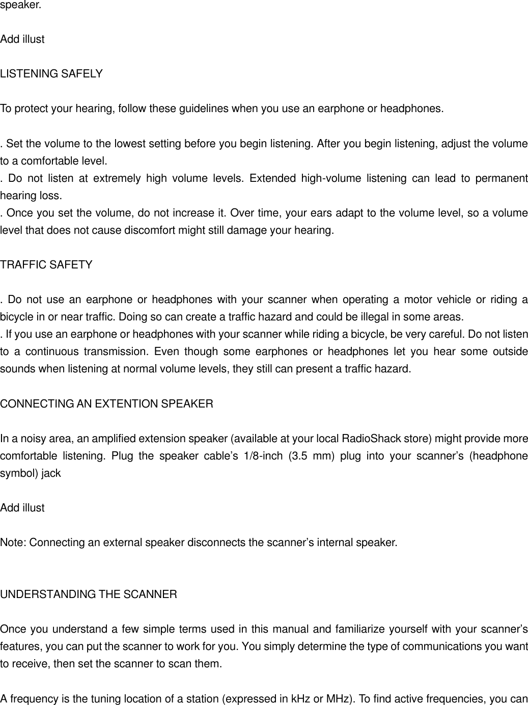 speaker.  Add illust  LISTENING SAFELY  To protect your hearing, follow these guidelines when you use an earphone or headphones.  . Set the volume to the lowest setting before you begin listening. After you begin listening, adjust the volume to a comfortable level. . Do not listen at extremely high volume levels. Extended high-volume listening can lead to permanent hearing loss. . Once you set the volume, do not increase it. Over time, your ears adapt to the volume level, so a volume level that does not cause discomfort might still damage your hearing.  TRAFFIC SAFETY  . Do not use an earphone or headphones with your scanner when operating a motor vehicle or riding a bicycle in or near traffic. Doing so can create a traffic hazard and could be illegal in some areas. . If you use an earphone or headphones with your scanner while riding a bicycle, be very careful. Do not listen to a continuous transmission. Even though some earphones or headphones let you hear some outside sounds when listening at normal volume levels, they still can present a traffic hazard.  CONNECTING AN EXTENTION SPEAKER  In a noisy area, an amplified extension speaker (available at your local RadioShack store) might provide more comfortable listening. Plug the speaker cable&rsquo;s 1/8-inch (3.5 mm) plug into your scanner&rsquo;s (headphone symbol) jack  Add illust  Note: Connecting an external speaker disconnects the scanner&rsquo;s internal speaker.   UNDERSTANDING THE SCANNER  Once you understand a few simple terms used in this manual and familiarize yourself with your scanner&rsquo;s features, you can put the scanner to work for you. You simply determine the type of communications you want to receive, then set the scanner to scan them.  A frequency is the tuning location of a station (expressed in kHz or MHz). To find active frequencies, you can 