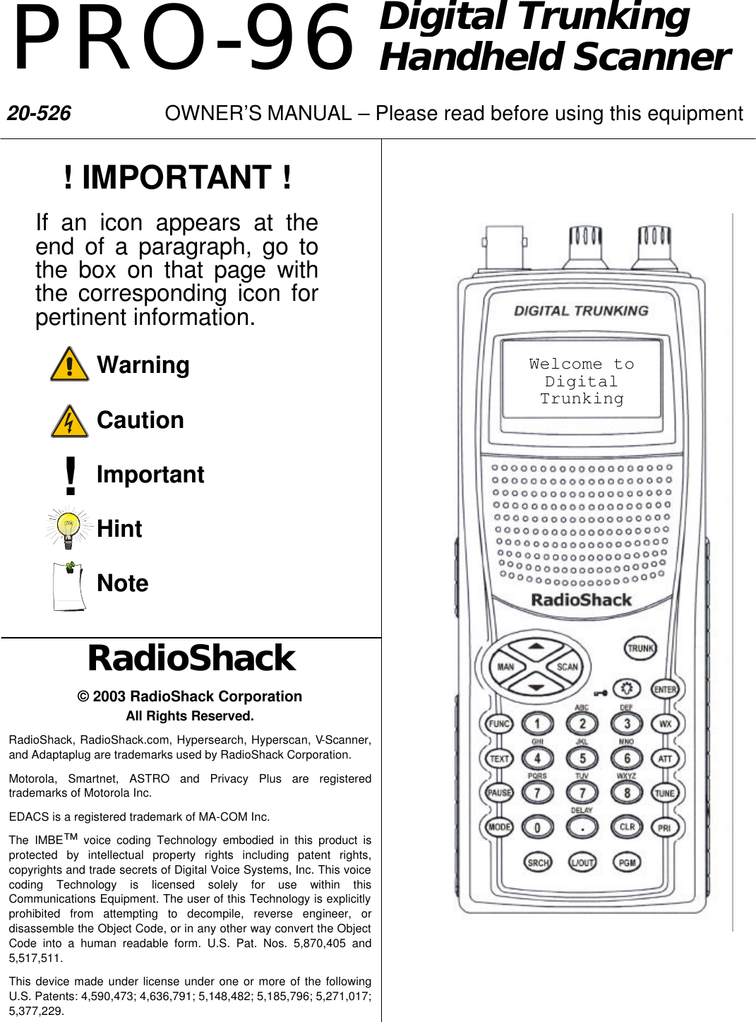 Digital Trunking Handheld Scanner RadioShack &copy; 2003 RadioShack Corporation All Rights Reserved. RadioShack, RadioShack.com, Hypersearch, Hyperscan, V-Scanner, and Adaptaplug are trademarks used by RadioShack Corporation. Motorola, Smartnet, ASTRO and Privacy Plus are registered trademarks of Motorola Inc. EDACS is a registered trademark of MA-COM Inc. The IMBE&trade; voice coding Technology embodied in this product is protected by intellectual property rights including patent rights, copyrights and trade secrets of Digital Voice Systems, Inc. This voice coding Technology is licensed solely for use within this Communications Equipment. The user of this Technology is explicitly prohibited from attempting to decompile, reverse engineer, or disassemble the Object Code, or in any other way convert the Object Code into a human readable form. U.S. Pat. Nos. 5,870,405 and 5,517,511. This device made under license under one or more of the following U.S. Patents: 4,590,473; 4,636,791; 5,148,482; 5,185,796; 5,271,017; 5,377,229. ! ! IMPORTANT ! If an icon appears at the end of a paragraph, go to the box on that page with the corresponding icon for pertinent information.     Warning     Caution     Important     Hint     Note Welcome to Digital Trunking PRO-96 20-526    OWNER&rsquo;S MANUAL &ndash; Please read before using this equipment 