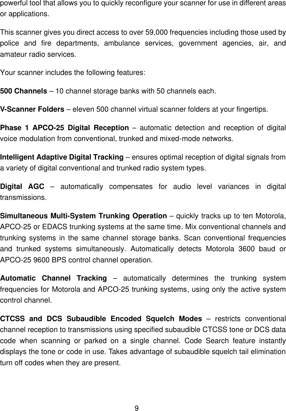  9powerful tool that allows you to quickly reconfigure your scanner for use in different areas or applications.   This scanner gives you direct access to over 59,000 frequencies including those used by police and fire departments, ambulance services, government agencies, air, and amateur radio services. Your scanner includes the following features: 500 Channels &ndash; 10 channel storage banks with 50 channels each. V-Scanner Folders &ndash; eleven 500 channel virtual scanner folders at your fingertips. Phase 1 APCO-25 Digital Reception &ndash; automatic detection and reception of digital voice modulation from conventional, trunked and mixed-mode networks. Intelligent Adaptive Digital Tracking &ndash; ensures optimal reception of digital signals from a variety of digital conventional and trunked radio system types. Digital AGC &ndash; automatically compensates for audio level variances in digital transmissions. Simultaneous Multi-System Trunking Operation &ndash; quickly tracks up to ten Motorola, APCO-25 or EDACS trunking systems at the same time. Mix conventional channels and trunking systems in the same channel storage banks. Scan conventional frequencies and trunked systems simultaneously. Automatically detects Motorola 3600 baud or APCO-25 9600 BPS control channel operation. Automatic Channel Tracking &ndash; automatically determines the trunking system frequencies for Motorola and APCO-25 trunking systems, using only the active system control channel. CTCSS and DCS Subaudible Encoded Squelch Modes &ndash; restricts conventional channel reception to transmissions using specified subaudible CTCSS tone or DCS data code when scanning or parked on a single channel. Code Search feature instantly displays the tone or code in use. Takes advantage of subaudible squelch tail elimination turn off codes when they are present. 