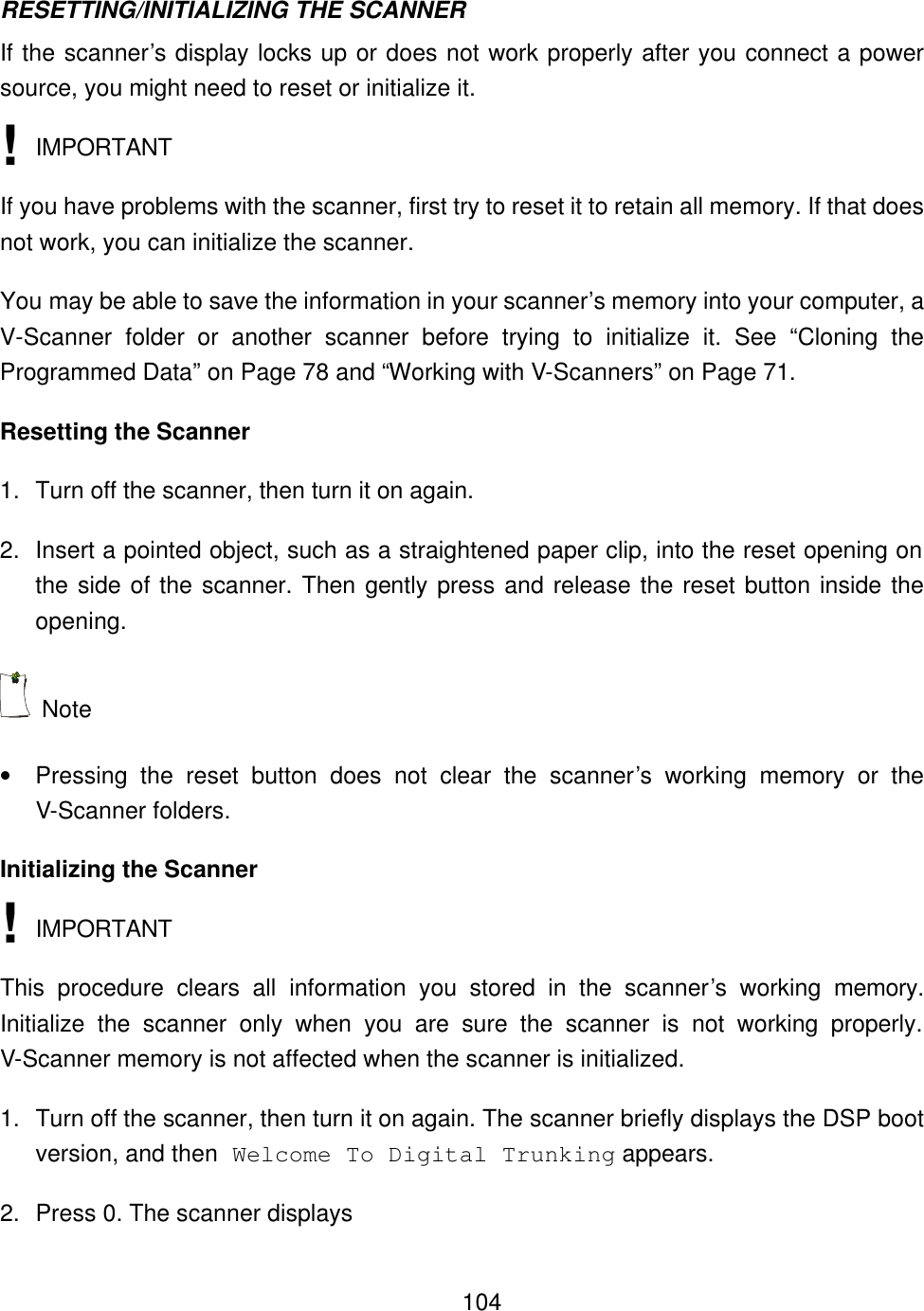    104RESETTING/INITIALIZING THE SCANNER If the scanner&rsquo;s display locks up or does not work properly after you connect a power source, you might need to reset or initialize it.  IMPORTANT If you have problems with the scanner, first try to reset it to retain all memory. If that does not work, you can initialize the scanner. You may be able to save the information in your scanner&rsquo;s memory into your computer, a V-Scanner folder or another scanner before trying to initialize it. See &ldquo;Cloning the Programmed Data&rdquo; on Page 78 and &ldquo;Working with V-Scanners&rdquo; on Page 71. Resetting the Scanner 1. Turn off the scanner, then turn it on again. 2. Insert a pointed object, such as a straightened paper clip, into the reset opening on the side of the scanner. Then gently press and release the reset button inside the opening.  Note &bull; Pressing the reset button does not clear the scanner&rsquo;s  working  memory or the V-Scanner folders. Initializing the Scanner  IMPORTANT This procedure clears all information you stored in the scanner&rsquo;s  working  memory. Initialize the scanner only when you are sure the scanner is not working properly. V-Scanner memory is not affected when the scanner is initialized. 1. Turn off the scanner, then turn it on again. The scanner briefly displays the DSP boot version, and then Welcome To Digital Trunking appears. 2. Press 0. The scanner displays ! ! 