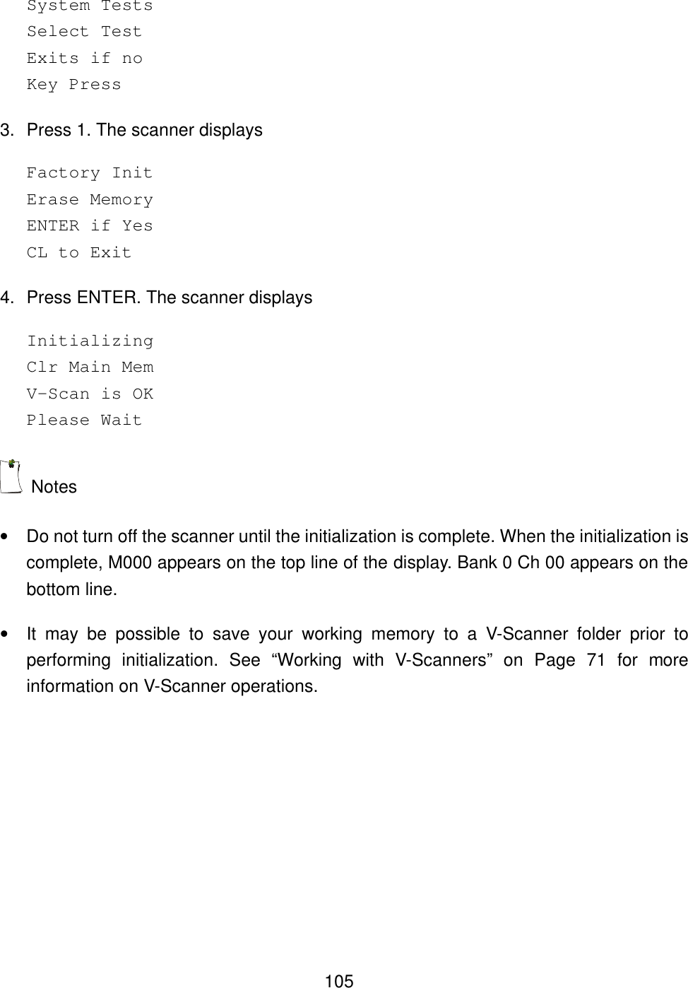  105System Tests Select Test Exits if no Key Press 3. Press 1. The scanner displays Factory Init Erase Memory ENTER if Yes CL to Exit  4. Press ENTER. The scanner displays Initializing Clr Main Mem V-Scan is OK Please Wait  Notes &bull; Do not turn off the scanner until the initialization is complete. When the initialization is complete, M000 appears on the top line of the display. Bank 0 Ch 00 appears on the bottom line. &bull; It may be possible to save your working memory to a V-Scanner folder prior to performing initialization. See &ldquo;Working with V-Scanners&rdquo; on Page 71 for more information on V-Scanner operations. 