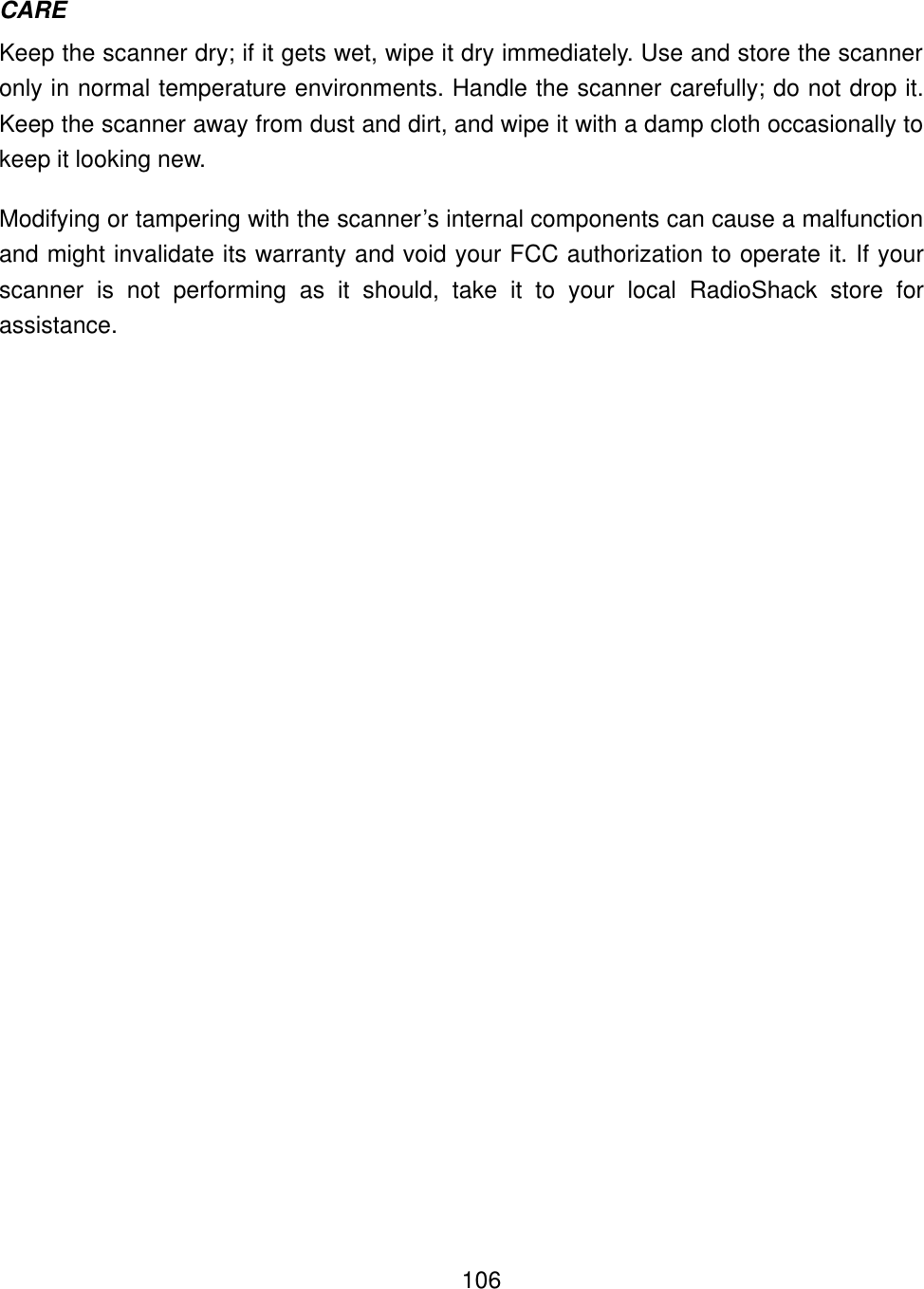    106CARE Keep the scanner dry; if it gets wet, wipe it dry immediately. Use and store the scanner only in normal temperature environments. Handle the scanner carefully; do not drop it. Keep the scanner away from dust and dirt, and wipe it with a damp cloth occasionally to keep it looking new. Modifying or tampering with the scanner&rsquo;s internal components can cause a malfunction and might invalidate its warranty and void your FCC authorization to operate it. If your scanner is not performing as it should, take it to your local RadioShack store for assistance. 