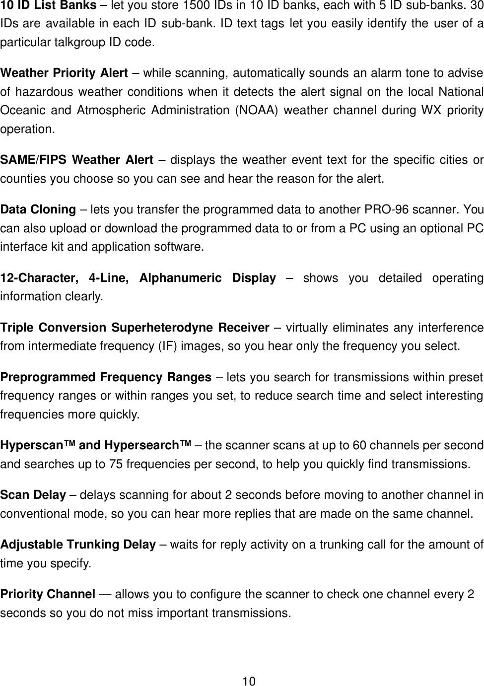    1010 ID List Banks &ndash; let you store 1500 IDs in 10 ID banks, each with 5 ID sub-banks. 30 IDs are available in each ID sub-bank. ID text tags let you easily identify the user of a particular talkgroup ID code. Weather Priority Alert &ndash; while scanning, automatically sounds an alarm tone to advise of hazardous weather conditions when it detects the alert signal on the local National Oceanic and Atmospheric Administration (NOAA) weather channel during WX priority operation. SAME/FIPS Weather Alert &ndash; displays the weather event text for the specific cities or counties you choose so you can see and hear the reason for the alert. Data Cloning &ndash; lets you transfer the programmed data to another PRO-96 scanner. You can also upload or download the programmed data to or from a PC using an optional PC interface kit and application software. 12-Character, 4-Line, Alphanumeric Display &ndash; shows you detailed operating information clearly. Triple Conversion Superheterodyne Receiver &ndash; virtually eliminates any interference from intermediate frequency (IF) images, so you hear only the frequency you select. Preprogrammed Frequency Ranges &ndash; lets you search for transmissions within preset frequency ranges or within ranges you set, to reduce search time and select interesting frequencies more quickly. Hyperscan&trade; and Hypersearch&trade; &ndash; the scanner scans at up to 60 channels per second and searches up to 75 frequencies per second, to help you quickly find transmissions. Scan Delay &ndash; delays scanning for about 2 seconds before moving to another channel in conventional mode, so you can hear more replies that are made on the same channel. Adjustable Trunking Delay &ndash; waits for reply activity on a trunking call for the amount of time you specify. Priority Channel &mdash; allows you to configure the scanner to check one channel every 2 seconds so you do not miss important transmissions. 