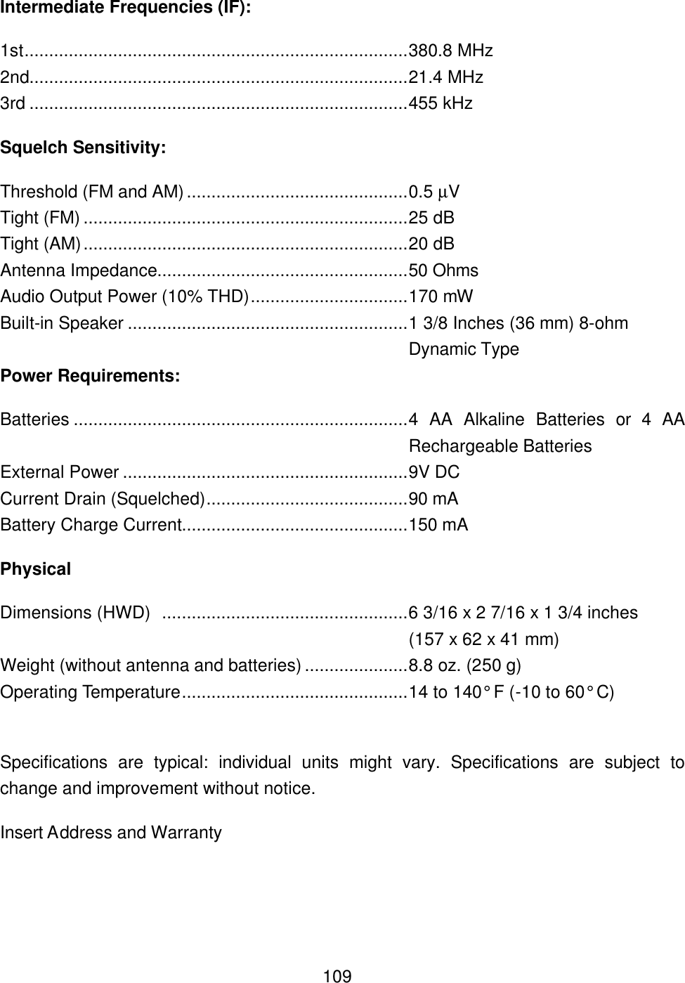  109Intermediate Frequencies (IF): 1st..............................................................................380.8 MHz 2nd.............................................................................21.4 MHz 3rd .............................................................................455 kHz Squelch Sensitivity: Threshold (FM and AM).............................................0.5 &micro;V Tight (FM) ..................................................................25 dB Tight (AM)..................................................................20 dB Antenna Impedance...................................................50 Ohms Audio Output Power (10% THD)................................170 mW Built-in Speaker .........................................................1 3/8 Inches (36 mm) 8-ohm Dynamic Type Power Requirements: Batteries ....................................................................4 AA Alkaline Batteries or 4 AA Rechargeable Batteries External Power ..........................................................9V DC Current Drain (Squelched).........................................90 mA Battery Charge Current..............................................150 mA Physical Dimensions (HWD)  ..................................................6 3/16 x 2 7/16 x 1 3/4 inches    (157 x 62 x 41 mm) Weight (without antenna and batteries) .....................8.8 oz. (250 g) Operating Temperature..............................................14 to 140&deg; F (-10 to 60&deg; C)  Specifications are typical: individual units might vary. Specifications are subject to change and improvement without notice. Insert Address and Warranty   