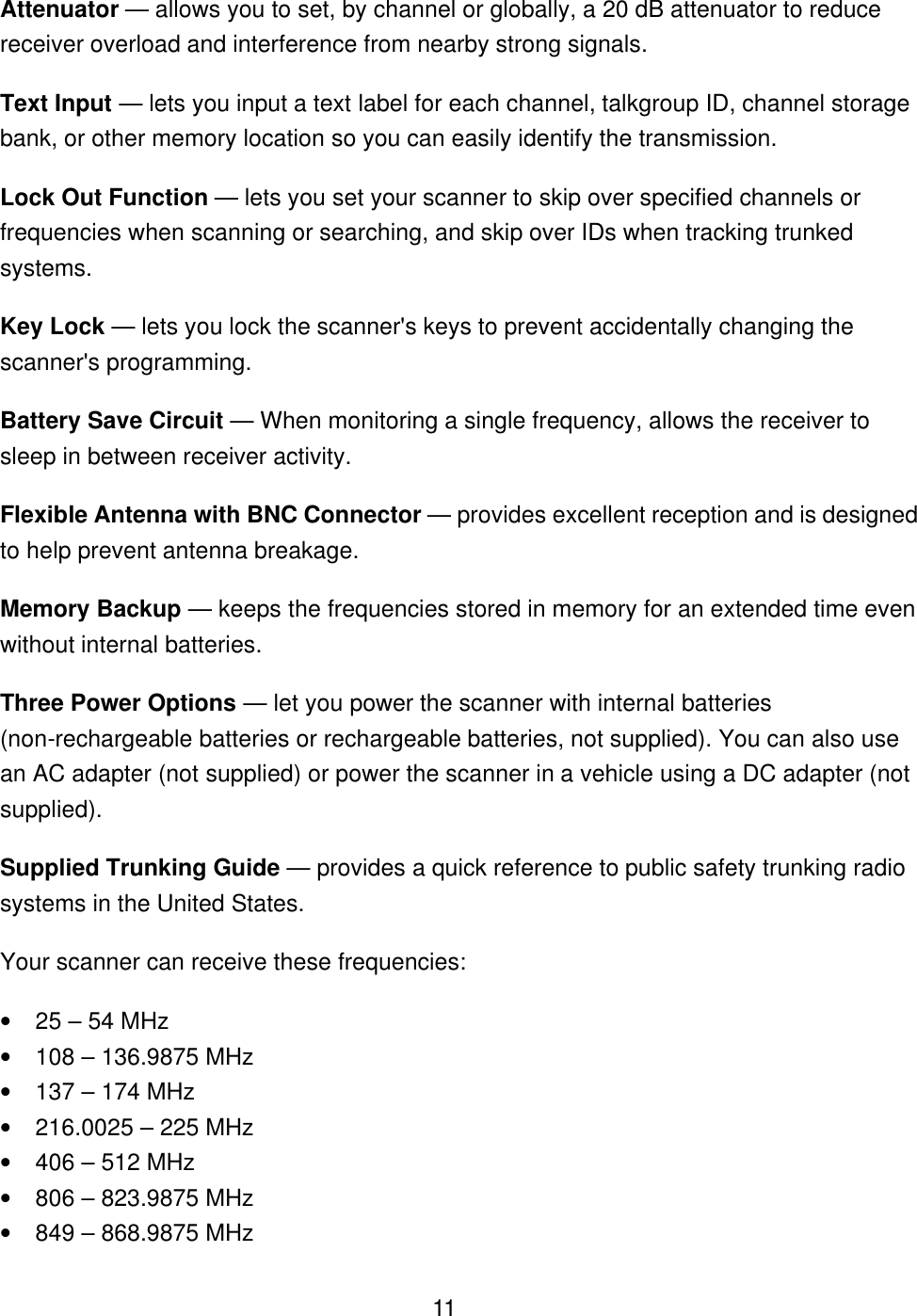  11Attenuator &mdash; allows you to set, by channel or globally, a 20 dB attenuator to reduce receiver overload and interference from nearby strong signals. Text Input &mdash; lets you input a text label for each channel, talkgroup ID, channel storage bank, or other memory location so you can easily identify the transmission. Lock Out Function &mdash; lets you set your scanner to skip over specified channels or frequencies when scanning or searching, and skip over IDs when tracking trunked systems. Key Lock &mdash; lets you lock the scanner's keys to prevent accidentally changing the scanner's programming. Battery Save Circuit &mdash; When monitoring a single frequency, allows the receiver to sleep in between receiver activity. Flexible Antenna with BNC Connector &mdash; provides excellent reception and is designed to help prevent antenna breakage. Memory Backup &mdash; keeps the frequencies stored in memory for an extended time even without internal batteries. Three Power Options &mdash; let you power the scanner with internal batteries (non-rechargeable batteries or rechargeable batteries, not supplied). You can also use an AC adapter (not supplied) or power the scanner in a vehicle using a DC adapter (not supplied). Supplied Trunking Guide &mdash; provides a quick reference to public safety trunking radio systems in the United States. Your scanner can receive these frequencies: &bull; 25 &ndash; 54 MHz &bull; 108 &ndash; 136.9875 MHz &bull; 137 &ndash; 174 MHz &bull; 216.0025 &ndash; 225 MHz &bull; 406 &ndash; 512 MHz &bull; 806 &ndash; 823.9875 MHz &bull; 849 &ndash; 868.9875 MHz 