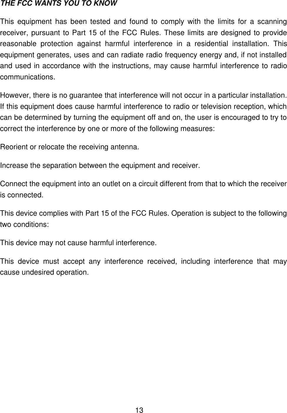  13THE FCC WANTS YOU TO KNOW This equipment has been tested and found to comply with the limits for a scanning receiver, pursuant to Part 15 of the FCC Rules. These limits are designed to provide reasonable protection against harmful interference in a residential installation. This equipment generates, uses and can radiate radio frequency energy and, if not installed and used in accordance with the instructions, may cause harmful interference to radio communications. However, there is no guarantee that interference will not occur in a particular installation. If this equipment does cause harmful interference to radio or television reception, which can be determined by turning the equipment off and on, the user is encouraged to try to correct the interference by one or more of the following measures: Reorient or relocate the receiving antenna. Increase the separation between the equipment and receiver. Connect the equipment into an outlet on a circuit different from that to which the receiver is connected. This device complies with Part 15 of the FCC Rules. Operation is subject to the following two conditions: This device may not cause harmful interference. This device must accept any interference received, including interference that may cause undesired operation. 