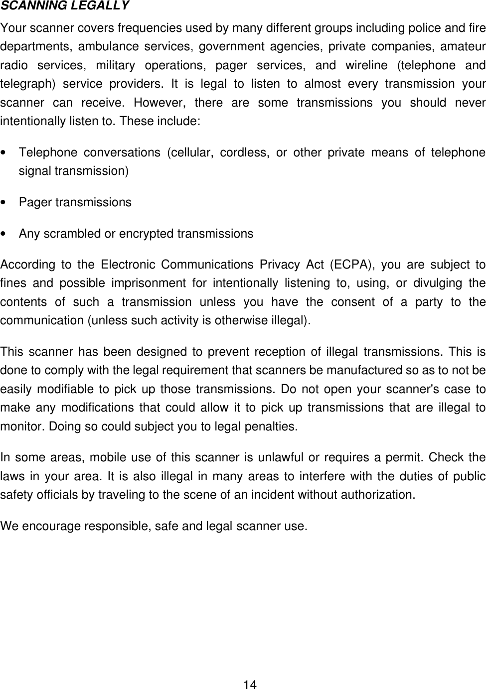    14SCANNING LEGALLY Your scanner covers frequencies used by many different groups including police and fire departments, ambulance services, government agencies, private companies, amateur radio services, military operations, pager services, and wireline (telephone and telegraph) service providers. It is legal to listen to almost every transmission your scanner can receive. However, there are some transmissions you should never intentionally listen to. These include: &bull; Telephone conversations (cellular, cordless, or other private means of telephone signal transmission) &bull; Pager transmissions &bull; Any scrambled or encrypted transmissions According to the Electronic Communications Privacy Act (ECPA), you are subject to fines and possible imprisonment for intentionally listening to, using, or divulging the contents of such a transmission unless you have the consent of a party to the communication (unless such activity is otherwise illegal). This scanner has been designed to prevent reception of illegal transmissions. This is done to comply with the legal requirement that scanners be manufactured so as to not be easily modifiable to pick up those transmissions. Do not open your scanner's case to make any modifications that could allow it to pick up transmissions that are illegal to monitor. Doing so could subject you to legal penalties. In some areas, mobile use of this scanner is unlawful or requires a permit. Check the laws in your area. It is also illegal in many areas to interfere with the duties of public safety officials by traveling to the scene of an incident without authorization.   We encourage responsible, safe and legal scanner use. 