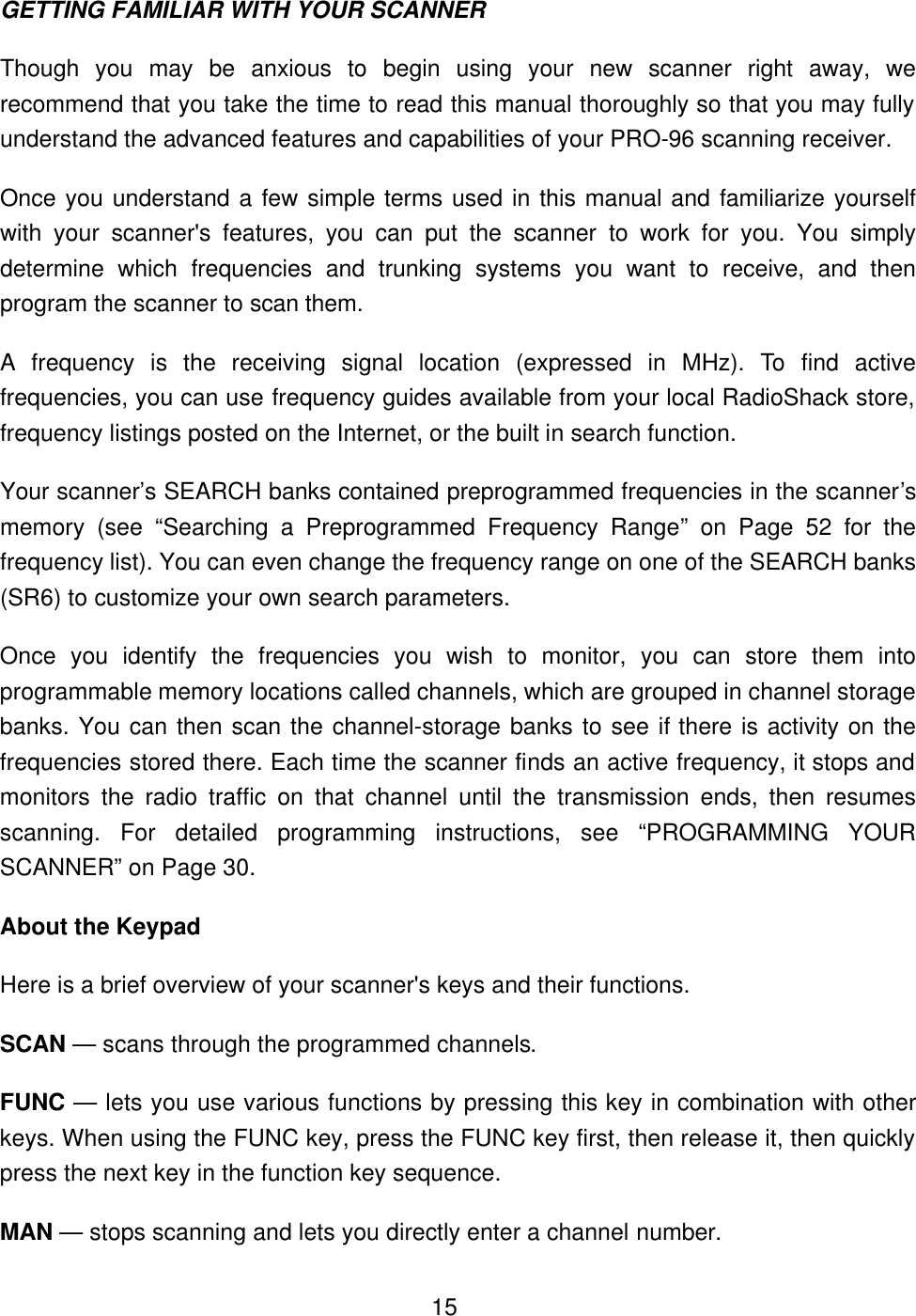  15GETTING FAMILIAR WITH YOUR SCANNER Though you may be anxious to begin using your new scanner right away, we recommend that you take the time to read this manual thoroughly so that you may fully understand the advanced features and capabilities of your PRO-96 scanning receiver.   Once you understand a few simple terms used in this manual and familiarize yourself with your scanner's features, you can put the scanner to work for you. You simply determine which frequencies and trunking systems you want to receive, and then program the scanner to scan them. A frequency is the receiving signal location (expressed in MHz). To find active frequencies, you can use frequency guides available from your local RadioShack store, frequency listings posted on the Internet, or the built in search function. Your scanner&rsquo;s SEARCH banks contained preprogrammed frequencies in the scanner&rsquo;s memory (see &ldquo;Searching a Preprogrammed Frequency Range&rdquo; on Page 52 for the frequency list). You can even change the frequency range on one of the SEARCH banks (SR6) to customize your own search parameters. Once you identify the frequencies you wish to monitor, you can store them into programmable memory locations called channels, which are grouped in channel storage banks. You can then scan the channel-storage banks to see if there is activity on the frequencies stored there. Each time the scanner finds an active frequency, it stops and monitors the radio traffic on that channel until the transmission ends, then resumes scanning. For detailed programming instructions, see &ldquo;PROGRAMMING YOUR SCANNER&rdquo; on Page 30. About the Keypad Here is a brief overview of your scanner's keys and their functions. SCAN &mdash; scans through the programmed channels. FUNC &mdash; lets you use various functions by pressing this key in combination with other keys. When using the FUNC key, press the FUNC key first, then release it, then quickly press the next key in the function key sequence. MAN &mdash; stops scanning and lets you directly enter a channel number. 