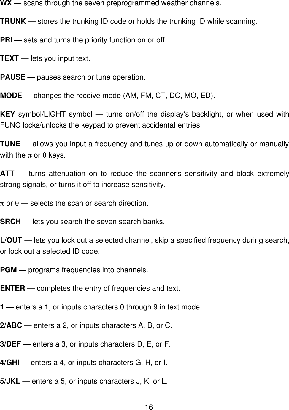    16WX &mdash; scans through the seven preprogrammed weather channels. TRUNK &mdash; stores the trunking ID code or holds the trunking ID while scanning. PRI &mdash; sets and turns the priority function on or off. TEXT &mdash; lets you input text. PAUSE &mdash; pauses search or tune operation. MODE &mdash; changes the receive mode (AM, FM, CT, DC, MO, ED). KEY symbol/LIGHT symbol &mdash; turns on/off the display's backlight, or when used with FUNC locks/unlocks the keypad to prevent accidental entries. TUNE &mdash; allows you input a frequency and tunes up or down automatically or manually with the &pi; or &theta; keys. ATT &mdash; turns attenuation on to reduce the scanner's sensitivity and block extremely strong signals, or turns it off to increase sensitivity. &pi; or &theta; &mdash; selects the scan or search direction. SRCH &mdash; lets you search the seven search banks. L/OUT &mdash; lets you lock out a selected channel, skip a specified frequency during search, or lock out a selected ID code. PGM &mdash; programs frequencies into channels. ENTER &mdash; completes the entry of frequencies and text. 1 &mdash; enters a 1, or inputs characters 0 through 9 in text mode. 2/ABC &mdash; enters a 2, or inputs characters A, B, or C. 3/DEF &mdash; enters a 3, or inputs characters D, E, or F. 4/GHI &mdash; enters a 4, or inputs characters G, H, or I. 5/JKL &mdash; enters a 5, or inputs characters J, K, or L. 