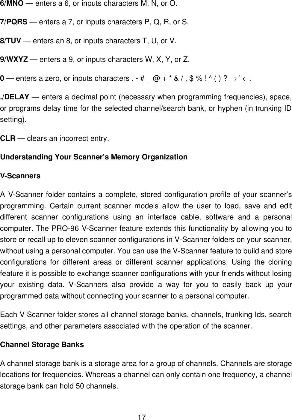  176/MNO &mdash; enters a 6, or inputs characters M, N, or O. 7/PQRS &mdash; enters a 7, or inputs characters P, Q, R, or S. 8/TUV &mdash; enters an 8, or inputs characters T, U, or V. 9/WXYZ &mdash; enters a 9, or inputs characters W, X, Y, or Z. 0 &mdash; enters a zero, or inputs characters . - # _ @ + * &amp; / , $ % ! ^ ( ) ? &rarr; &rsquo; &larr;. ./DELAY &mdash; enters a decimal point (necessary when programming frequencies), space, or programs delay time for the selected channel/search bank, or hyphen (in trunking ID setting). CLR &mdash; clears an incorrect entry. Understanding Your Scanner&rsquo;s Memory Organization V-Scanners A V-Scanner folder contains a complete, stored configuration profile of your scanner&rsquo;s programming. Certain current scanner models allow the user to load, save and edit different scanner configurations using an interface cable, software and a personal computer. The PRO-96 V-Scanner feature extends this functionality by allowing you to store or recall up to eleven scanner configurations in V-Scanner folders on your scanner, without using a personal computer. You can use the V-Scanner feature to build and store configurations for different areas or different scanner applications. Using the cloning feature it is possible to exchange scanner configurations with your friends without losing your existing data. V-Scanners also provide a way for you to easily back up your programmed data without connecting your scanner to a personal computer. Each V-Scanner folder stores all channel storage banks, channels, trunking Ids, search settings, and other parameters associated with the operation of the scanner. Channel Storage Banks A channel storage bank is a storage area for a group of channels. Channels are storage locations for frequencies. Whereas a channel can only contain one frequency, a channel storage bank can hold 50 channels. 