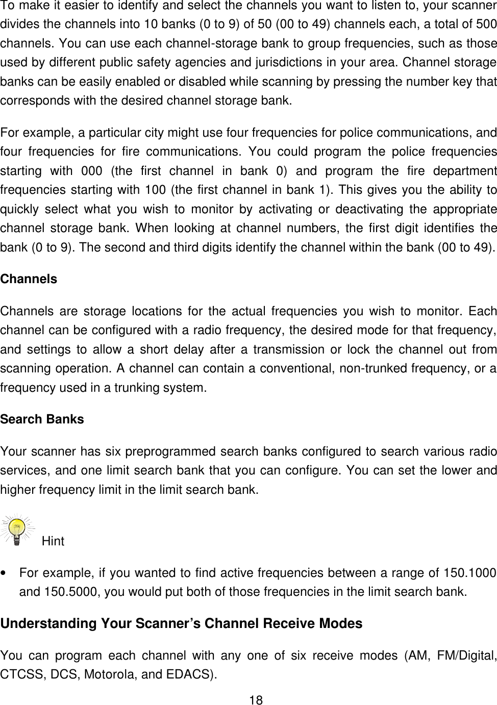   18To make it easier to identify and select the channels you want to listen to, your scanner divides the channels into 10 banks (0 to 9) of 50 (00 to 49) channels each, a total of 500 channels. You can use each channel-storage bank to group frequencies, such as those used by different public safety agencies and jurisdictions in your area. Channel storage banks can be easily enabled or disabled while scanning by pressing the number key that corresponds with the desired channel storage bank. For example, a particular city might use four frequencies for police communications, and four frequencies for fire communications. You could program the police frequencies starting with 000  (the first channel in bank 0) and program the fire department frequencies starting with 100 (the first channel in bank 1). This gives you the ability to quickly select what you wish to monitor by activating or deactivating the appropriate channel storage bank. When looking at channel numbers, the first digit identifies the bank (0 to 9). The second and third digits identify the channel within the bank (00 to 49).   Channels Channels are storage locations for the actual frequencies you wish to monitor. Each channel can be configured with a radio frequency, the desired mode for that frequency, and settings to allow a short delay after a transmission or lock the channel out from scanning operation. A channel can contain a conventional, non-trunked frequency, or a frequency used in a trunking system. Search Banks Your scanner has six preprogrammed search banks configured to search various radio services, and one limit search bank that you can configure. You can set the lower and higher frequency limit in the limit search bank.  Hint   &bull; For example, if you wanted to find active frequencies between a range of 150.1000 and 150.5000, you would put both of those frequencies in the limit search bank. Understanding Your Scanner&rsquo;s Channel Receive Modes You can program each channel with any one of six receive modes (AM, FM/Digital, CTCSS, DCS, Motorola, and EDACS). 