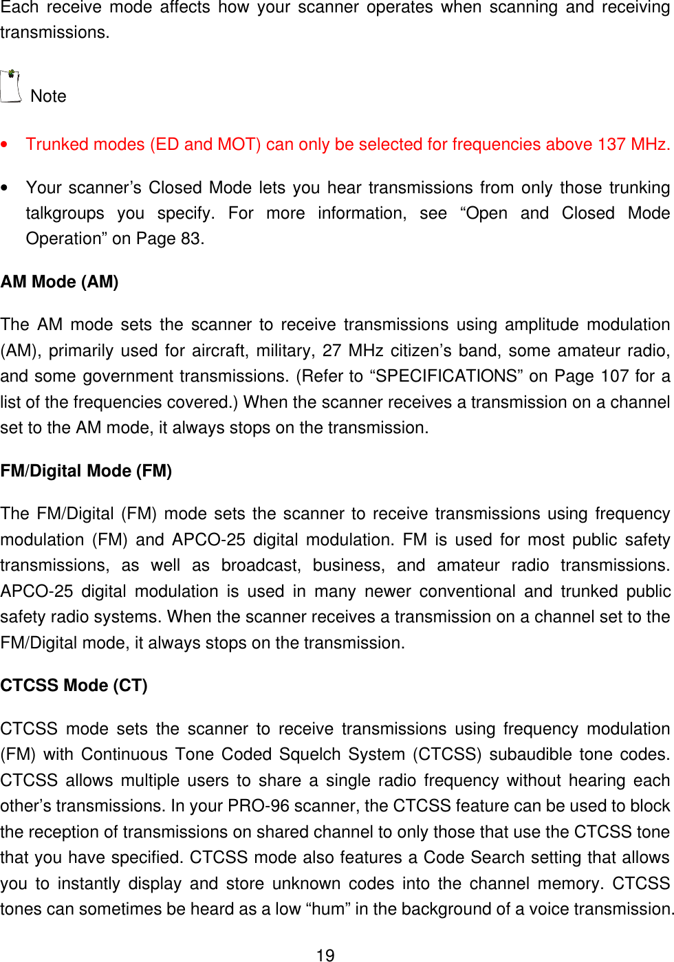  19Each receive mode affects how your scanner operates when scanning and receiving transmissions.  Note   &bull; Trunked modes (ED and MOT) can only be selected for frequencies above 137 MHz. &bull; Your scanner&rsquo;s Closed Mode lets you hear transmissions from only those trunking talkgroups you specify. For more information, see &ldquo;Open and Closed Mode Operation&rdquo; on Page 83. AM Mode (AM) The AM mode sets the scanner to receive transmissions using amplitude modulation (AM), primarily used for aircraft, military, 27 MHz citizen&rsquo;s band, some amateur radio, and some government transmissions. (Refer to &ldquo;SPECIFICATIONS&rdquo; on Page 107 for a list of the frequencies covered.) When the scanner receives a transmission on a channel set to the AM mode, it always stops on the transmission. FM/Digital Mode (FM) The FM/Digital (FM) mode sets the scanner to receive transmissions using frequency modulation (FM) and APCO-25 digital modulation. FM is used for most public safety transmissions, as well as broadcast, business, and amateur radio transmissions. APCO-25 digital modulation is used in many newer conventional and trunked public safety radio systems. When the scanner receives a transmission on a channel set to the FM/Digital mode, it always stops on the transmission. CTCSS Mode (CT) CTCSS mode sets the scanner to receive transmissions using frequency modulation (FM) with Continuous Tone Coded Squelch System (CTCSS) subaudible tone codes. CTCSS allows multiple users to share a single radio frequency without hearing each other&rsquo;s transmissions. In your PRO-96 scanner, the CTCSS feature can be used to block the reception of transmissions on shared channel to only those that use the CTCSS tone that you have specified. CTCSS mode also features a Code Search setting that allows you to instantly display and store unknown codes into the channel memory. CTCSS tones can sometimes be heard as a low &ldquo;hum&rdquo; in the background of a voice transmission. 
