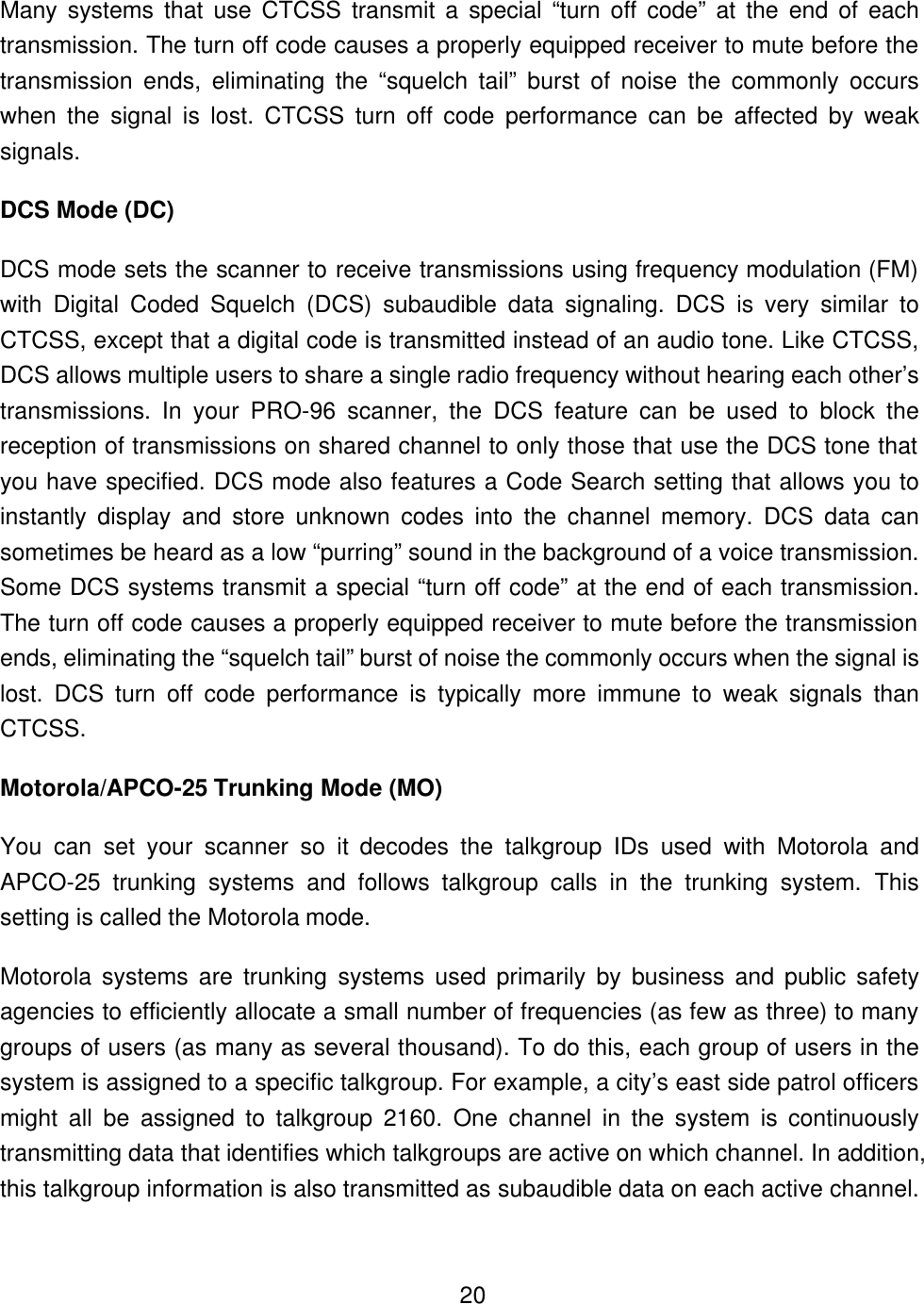    20Many systems that use CTCSS transmit a special &ldquo;turn off code&rdquo; at the end of each transmission. The turn off code causes a properly equipped receiver to mute before the transmission ends, eliminating the &ldquo;squelch tail&rdquo; burst of noise the commonly occurs when the signal is lost. CTCSS turn off code performance can be affected by weak signals. DCS Mode (DC) DCS mode sets the scanner to receive transmissions using frequency modulation (FM) with Digital Coded Squelch (DCS) subaudible data signaling. DCS is very similar to CTCSS, except that a digital code is transmitted instead of an audio tone. Like CTCSS, DCS allows multiple users to share a single radio frequency without hearing each other&rsquo;s transmissions. In your PRO-96 scanner, the DCS feature can be used to block the reception of transmissions on shared channel to only those that use the DCS tone that you have specified. DCS mode also features a Code Search setting that allows you to instantly display and store unknown codes into the channel memory. DCS data can sometimes be heard as a low &ldquo;purring&rdquo; sound in the background of a voice transmission. Some DCS systems transmit a special &ldquo;turn off code&rdquo; at the end of each transmission. The turn off code causes a properly equipped receiver to mute before the transmission ends, eliminating the &ldquo;squelch tail&rdquo; burst of noise the commonly occurs when the signal is lost. DCS turn off code performance is typically more immune to weak signals than CTCSS. Motorola/APCO-25 Trunking Mode (MO) You can set your scanner so it decodes the talkgroup IDs used with Motorola and APCO-25 trunking systems and follows talkgroup calls in the trunking system. This setting is called the Motorola mode. Motorola systems are trunking systems used primarily by business and public safety agencies to efficiently allocate a small number of frequencies (as few as three) to many groups of users (as many as several thousand). To do this, each group of users in the system is assigned to a specific talkgroup. For example, a city&rsquo;s east side patrol officers might all be assigned to talkgroup 2160. One channel in the system is continuously transmitting data that identifies which talkgroups are active on which channel. In addition, this talkgroup information is also transmitted as subaudible data on each active channel. 