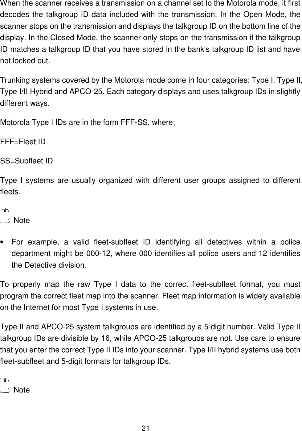  21When the scanner receives a transmission on a channel set to the Motorola mode, it first decodes the talkgroup ID data included with the transmission. In the Open Mode, the scanner stops on the transmission and displays the talkgroup ID on the bottom line of the display. In the Closed Mode, the scanner only stops on the transmission if the talkgroup ID matches a talkgroup ID that you have stored in the bank's talkgroup ID list and have not locked out. Trunking systems covered by the Motorola mode come in four categories: Type I, Type II, Type I/II Hybrid and APCO-25. Each category displays and uses talkgroup IDs in slightly different ways. Motorola Type I IDs are in the form FFF-SS, where; FFF=Fleet ID SS=Subfleet ID Type I systems are usually organized with different user groups assigned to different fleets.  Note   &bull; For example, a valid fleet-subfleet ID identifying all detectives within a police department might be 000-12, where 000 identifies all police users and 12 identifies the Detective division. To properly map the raw Type I data to the correct fleet-subfleet format, you must program the correct fleet map into the scanner. Fleet map information is widely available on the Internet for most Type I systems in use. Type II and APCO-25 system talkgroups are identified by a 5-digit number. Valid Type II talkgroup IDs are divisible by 16, while APCO-25 talkgroups are not. Use care to ensure that you enter the correct Type II IDs into your scanner. Type I/II hybrid systems use both fleet-subfleet and 5-digit formats for talkgroup IDs.  Note   