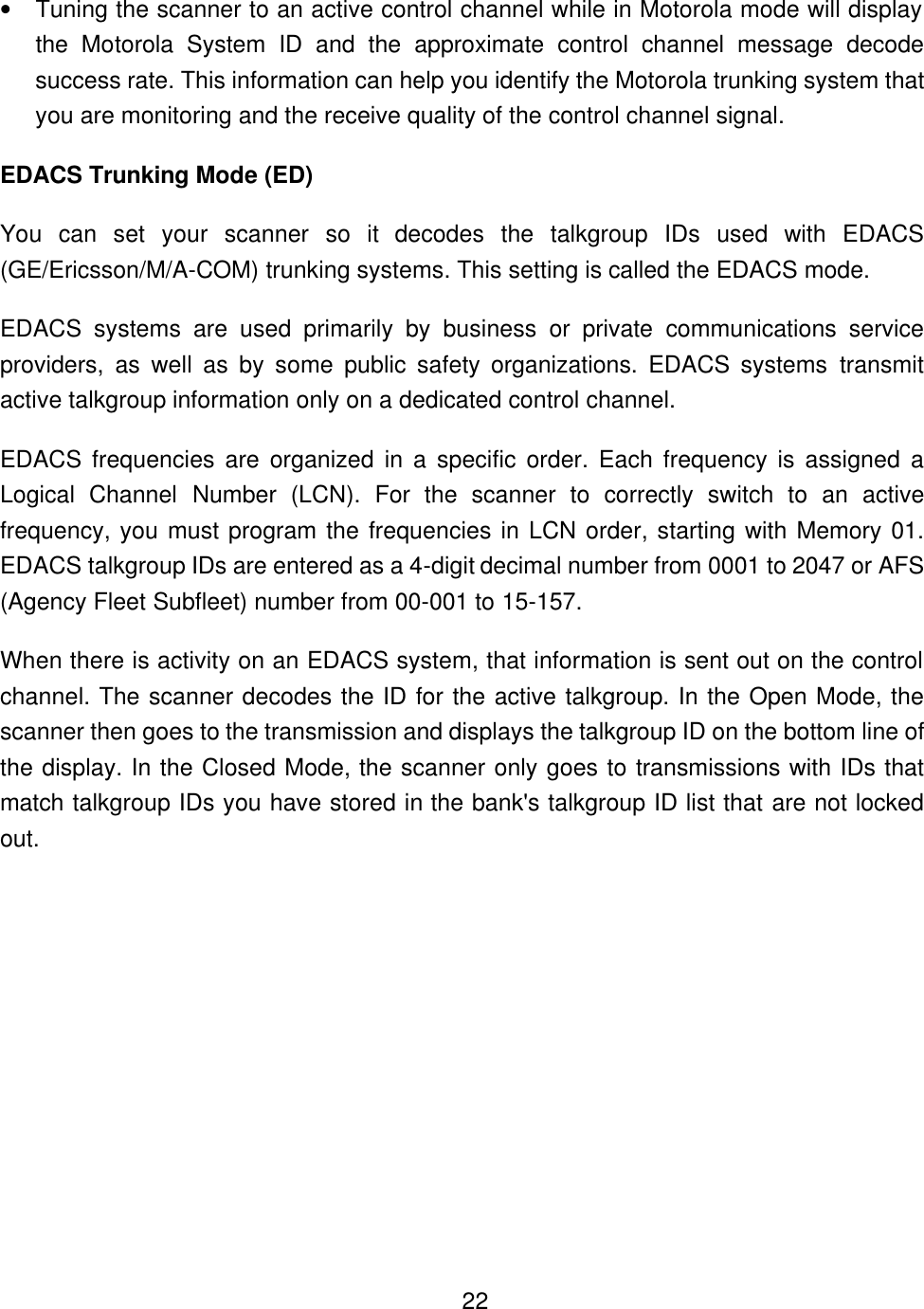   22&bull; Tuning the scanner to an active control channel while in Motorola mode will display the Motorola System ID and the approximate control channel message decode success rate. This information can help you identify the Motorola trunking system that you are monitoring and the receive quality of the control channel signal. EDACS Trunking Mode (ED) You can set your scanner so it decodes the talkgroup IDs used with EDACS (GE/Ericsson/M/A-COM) trunking systems. This setting is called the EDACS mode. EDACS systems are used primarily by business or private communications service providers, as well as by some public safety organizations. EDACS systems transmit active talkgroup information only on a dedicated control channel. EDACS frequencies are organized in a specific order. Each frequency is assigned a Logical Channel Number (LCN). For the scanner to correctly switch to an active frequency, you must program the frequencies in LCN order, starting with Memory 01. EDACS talkgroup IDs are entered as a 4-digit decimal number from 0001 to 2047 or AFS (Agency Fleet Subfleet) number from 00-001 to 15-157. When there is activity on an EDACS system, that information is sent out on the control channel. The scanner decodes the ID for the active talkgroup. In the Open Mode, the scanner then goes to the transmission and displays the talkgroup ID on the bottom line of the display. In the Closed Mode, the scanner only goes to transmissions with IDs that match talkgroup IDs you have stored in the bank's talkgroup ID list that are not locked out. 