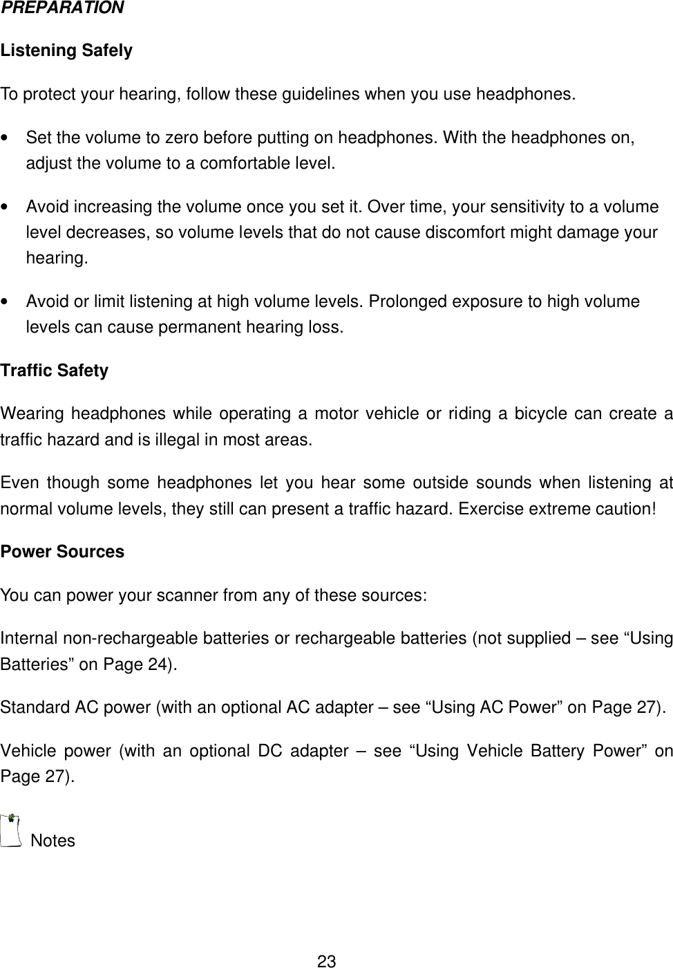  23PREPARATION Listening Safely To protect your hearing, follow these guidelines when you use headphones. &bull; Set the volume to zero before putting on headphones. With the headphones on, adjust the volume to a comfortable level. &bull; Avoid increasing the volume once you set it. Over time, your sensitivity to a volume level decreases, so volume levels that do not cause discomfort might damage your hearing. &bull; Avoid or limit listening at high volume levels. Prolonged exposure to high volume levels can cause permanent hearing loss. Traffic Safety Wearing headphones while operating a motor vehicle or riding a bicycle can create a traffic hazard and is illegal in most areas. Even though some headphones let you hear some outside sounds when listening at normal volume levels, they still can present a traffic hazard. Exercise extreme caution! Power Sources You can power your scanner from any of these sources: Internal non-rechargeable batteries or rechargeable batteries (not supplied &ndash; see &ldquo;Using Batteries&rdquo; on Page 24). Standard AC power (with an optional AC adapter &ndash; see &ldquo;Using AC Power&rdquo; on Page 27). Vehicle power (with an optional DC adapter &ndash; see &ldquo;Using Vehicle Battery Power&rdquo; on Page 27).    Notes 