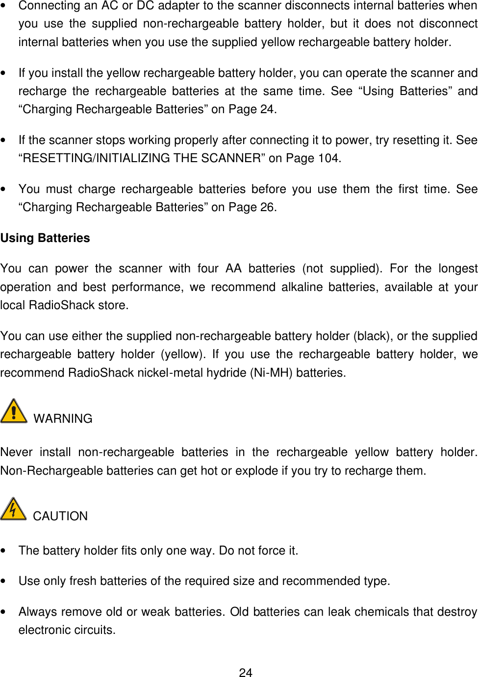    24&bull; Connecting an AC or DC adapter to the scanner disconnects internal batteries when you use the supplied non-rechargeable battery holder, but it does not disconnect internal batteries when you use the supplied yellow rechargeable battery holder. &bull; If you install the yellow rechargeable battery holder, you can operate the scanner and recharge the rechargeable batteries at the same time. See &ldquo;Using Batteries&rdquo; and &ldquo;Charging Rechargeable Batteries&rdquo; on Page 24. &bull; If the scanner stops working properly after connecting it to power, try resetting it. See &ldquo;RESETTING/INITIALIZING THE SCANNER&rdquo; on Page 104. &bull; You must charge rechargeable batteries before you use them the first time. See &ldquo;Charging Rechargeable Batteries&rdquo; on Page 26. Using Batteries You can power the scanner with four AA batteries (not supplied). For the longest operation and best performance, we recommend alkaline batteries, available at your local RadioShack store. You can use either the supplied non-rechargeable battery holder (black), or the supplied rechargeable battery holder (yellow). If you use the rechargeable battery holder, we recommend RadioShack nickel-metal hydride (Ni-MH) batteries.  WARNING   Never install non-rechargeable batteries in the rechargeable yellow battery holder. Non-Rechargeable batteries can get hot or explode if you try to recharge them.  CAUTION &bull; The battery holder fits only one way. Do not force it. &bull; Use only fresh batteries of the required size and recommended type. &bull; Always remove old or weak batteries. Old batteries can leak chemicals that destroy electronic circuits. 