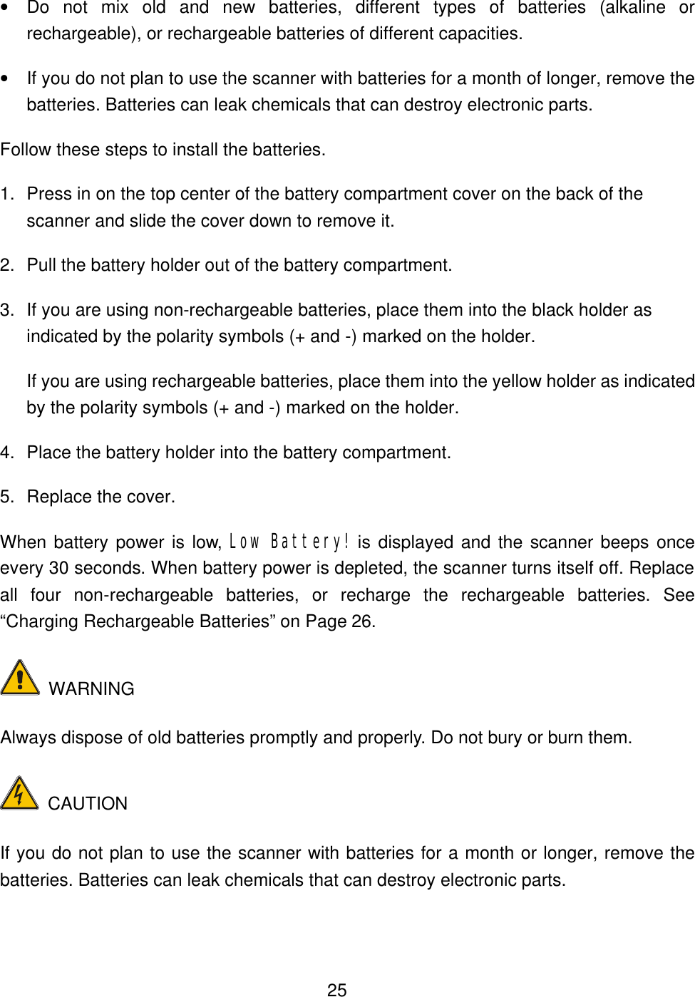  25&bull; Do not mix old and new batteries, different types of batteries (alkaline or rechargeable), or rechargeable batteries of different capacities. &bull; If you do not plan to use the scanner with batteries for a month of longer, remove the batteries. Batteries can leak chemicals that can destroy electronic parts. Follow these steps to install the batteries. 1. Press in on the top center of the battery compartment cover on the back of the scanner and slide the cover down to remove it. 2. Pull the battery holder out of the battery compartment. 3. If you are using non-rechargeable batteries, place them into the black holder as indicated by the polarity symbols (+ and -) marked on the holder. If you are using rechargeable batteries, place them into the yellow holder as indicated by the polarity symbols (+ and -) marked on the holder. 4. Place the battery holder into the battery compartment. 5. Replace the cover. When battery power is low, Low Battery! is displayed and the scanner beeps once every 30 seconds. When battery power is depleted, the scanner turns itself off. Replace all four non-rechargeable batteries, or recharge the rechargeable batteries. See &ldquo;Charging Rechargeable Batteries&rdquo; on Page 26.  WARNING Always dispose of old batteries promptly and properly. Do not bury or burn them.  CAUTION If you do not plan to use the scanner with batteries for a month or longer, remove the batteries. Batteries can leak chemicals that can destroy electronic parts. 