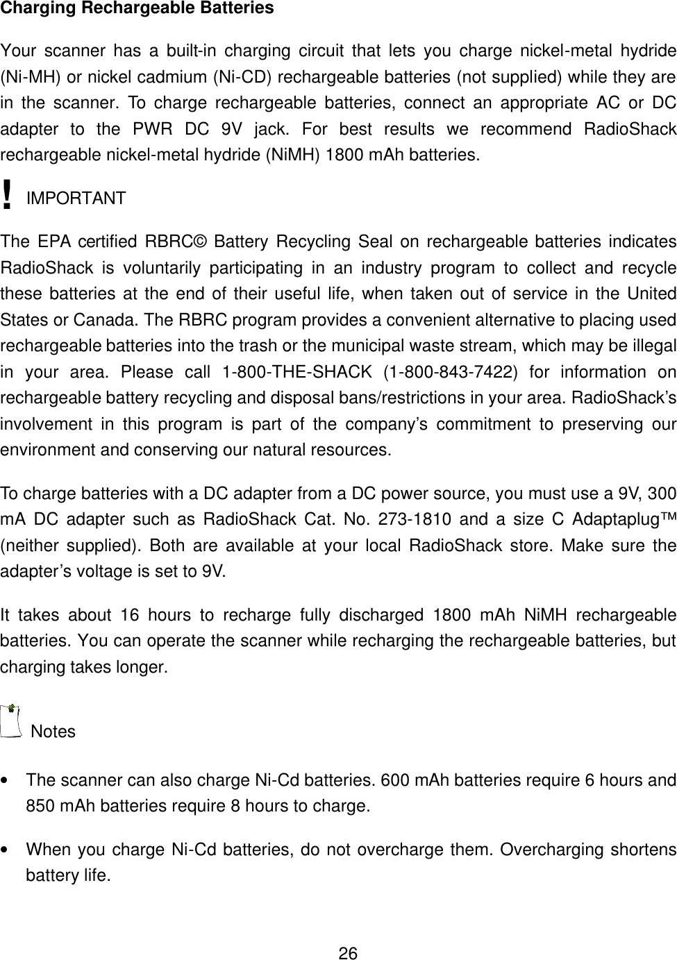    26Charging Rechargeable Batteries Your scanner has a built-in charging circuit that lets you charge nickel-metal hydride (Ni-MH) or nickel cadmium (Ni-CD) rechargeable batteries (not supplied) while they are in the scanner. To charge rechargeable batteries, connect an appropriate AC or DC adapter to the PWR DC 9V jack. For best results we recommend RadioShack rechargeable nickel-metal hydride (NiMH) 1800 mAh batteries.  IMPORTANT The EPA certified RBRC&copy; Battery Recycling Seal on rechargeable batteries indicates RadioShack is voluntarily participating in an industry program to collect and recycle these batteries at the end of their useful life, when taken out of service in the United States or Canada. The RBRC program provides a convenient alternative to placing used rechargeable batteries into the trash or the municipal waste stream, which may be illegal in  your area. Please call 1-800-THE-SHACK (1-800-843-7422) for information on rechargeable battery recycling and disposal bans/restrictions in your area. RadioShack&rsquo;s involvement in this program is part of the company&rsquo;s commitment to preserving our environment and conserving our natural resources. To charge batteries with a DC adapter from a DC power source, you must use a 9V, 300 mA DC adapter such as RadioShack Cat. No. 273-1810 and a size C Adaptaplug&trade; (neither supplied). Both are available at your local RadioShack store. Make sure the adapter&rsquo;s voltage is set to 9V. It takes about 16 hours to recharge fully discharged 1800 mAh NiMH rechargeable batteries. You can operate the scanner while recharging the rechargeable batteries, but charging takes longer.  Notes &bull; The scanner can also charge Ni-Cd batteries. 600 mAh batteries require 6 hours and 850 mAh batteries require 8 hours to charge. &bull; When you charge Ni-Cd batteries, do not overcharge them. Overcharging shortens battery life. ! 