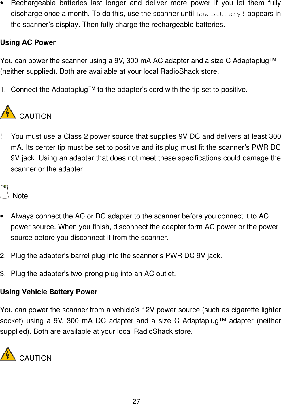  27&bull; Rechargeable batteries last longer and deliver more power if you let them fully discharge once a month. To do this, use the scanner until Low Battery! appears in the scanner&rsquo;s display. Then fully charge the rechargeable batteries. Using AC Power You can power the scanner using a 9V, 300 mA AC adapter and a size C Adaptaplug&trade; (neither supplied). Both are available at your local RadioShack store. 1. Connect the Adaptaplug&trade; to the adapter&rsquo;s cord with the tip set to positive.  CAUTION ! You must use a Class 2 power source that supplies 9V DC and delivers at least 300 mA. Its center tip must be set to positive and its plug must fit the scanner&rsquo;s PWR DC 9V jack. Using an adapter that does not meet these specifications could damage the scanner or the adapter.  Note   &bull; Always connect the AC or DC adapter to the scanner before you connect it to AC power source. When you finish, disconnect the adapter form AC power or the power source before you disconnect it from the scanner. 2. Plug the adapter&rsquo;s barrel plug into the scanner&rsquo;s PWR DC 9V jack. 3. Plug the adapter&rsquo;s two-prong plug into an AC outlet. Using Vehicle Battery Power You can power the scanner from a vehicle&rsquo;s 12V power source (such as cigarette-lighter socket) using a 9V, 300 mA DC adapter and a size C Adaptaplug&trade; adapter (neither supplied). Both are available at your local RadioShack store.  CAUTION 