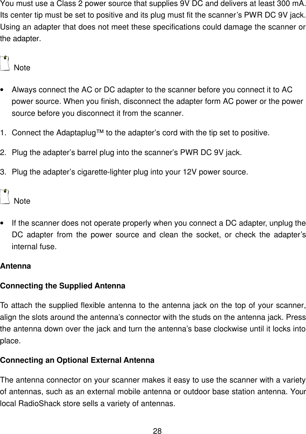    28You must use a Class 2 power source that supplies 9V DC and delivers at least 300 mA. Its center tip must be set to positive and its plug must fit the scanner&rsquo;s PWR DC 9V jack. Using an adapter that does not meet these specifications could damage the scanner or the adapter.  Note   &bull; Always connect the AC or DC adapter to the scanner before you connect it to AC power source. When you finish, disconnect the adapter form AC power or the power source before you disconnect it from the scanner. 1. Connect the Adaptaplug&trade; to the adapter&rsquo;s cord with the tip set to positive. 2. Plug the adapter&rsquo;s barrel plug into the scanner&rsquo;s PWR DC 9V jack. 3. Plug the adapter&rsquo;s cigarette-lighter plug into your 12V power source.  Note   &bull; If the scanner does not operate properly when you connect a DC adapter, unplug the DC adapter from the power source and clean the socket, or check the adapter&rsquo;s internal fuse. Antenna Connecting the Supplied Antenna To attach the supplied flexible antenna to the antenna jack on the top of your scanner, align the slots around the antenna&rsquo;s connector with the studs on the antenna jack. Press the antenna down over the jack and turn the antenna&rsquo;s base clockwise until it locks into place. Connecting an Optional External Antenna The antenna connector on your scanner makes it easy to use the scanner with a variety of antennas, such as an external mobile antenna or outdoor base station antenna. Your local RadioShack store sells a variety of antennas. 
