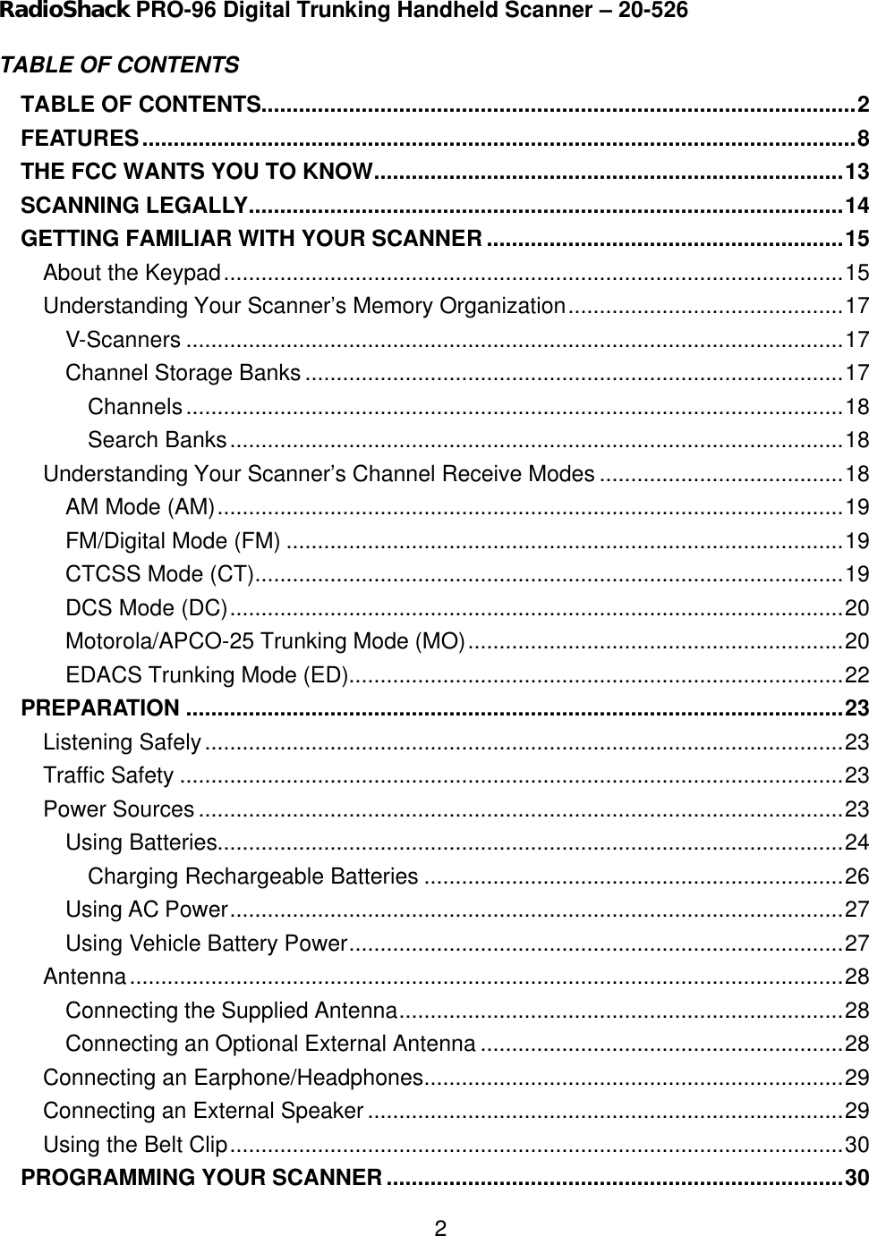    2RadioShack PRO-96 Digital Trunking Handheld Scanner &ndash; 20-526 TABLE OF CONTENTS   TABLE OF CONTENTS...............................................................................................2 FEATURES..................................................................................................................8 THE FCC WANTS YOU TO KNOW...........................................................................13 SCANNING LEGALLY...............................................................................................14 GETTING FAMILIAR WITH YOUR SCANNER.........................................................15 About the Keypad...................................................................................................15 Understanding Your Scanner&rsquo;s Memory Organization............................................17 V-Scanners .........................................................................................................17 Channel Storage Banks ......................................................................................17 Channels.........................................................................................................18 Search Banks..................................................................................................18 Understanding Your Scanner&rsquo;s Channel Receive Modes .......................................18 AM Mode (AM)....................................................................................................19 FM/Digital Mode (FM) .........................................................................................19 CTCSS Mode (CT)..............................................................................................19 DCS Mode (DC)..................................................................................................20 Motorola/APCO-25 Trunking Mode (MO)............................................................20 EDACS Trunking Mode (ED)...............................................................................22 PREPARATION .........................................................................................................23 Listening Safely......................................................................................................23 Traffic Safety ..........................................................................................................23 Power Sources .......................................................................................................23 Using Batteries....................................................................................................24 Charging Rechargeable Batteries ...................................................................26 Using AC Power..................................................................................................27 Using Vehicle Battery Power...............................................................................27 Antenna..................................................................................................................28 Connecting the Supplied Antenna.......................................................................28 Connecting an Optional External Antenna ..........................................................28 Connecting an Earphone/Headphones...................................................................29 Connecting an External Speaker ............................................................................29 Using the Belt Clip..................................................................................................30 PROGRAMMING YOUR SCANNER.........................................................................30 