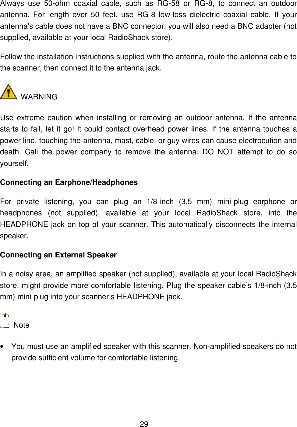  29Always use 50-ohm coaxial cable, such as RG-58 or RG-8, to connect an outdoor antenna. For length over 50 feet, use RG-8 low-loss dielectric coaxial cable. If your antenna&rsquo;s cable does not have a BNC connector, you will also need a BNC adapter (not supplied, available at your local RadioShack store). Follow the installation instructions supplied with the antenna, route the antenna cable to the scanner, then connect it to the antenna jack.  WARNING Use extreme caution when installing or removing an outdoor antenna. If the antenna starts to fall, let it go! It could contact overhead power lines. If the antenna touches a power line, touching the antenna, mast, cable, or guy wires can cause electrocution and death. Call the power company to remove the antenna. DO NOT attempt to do so yourself. Connecting an Earphone/Headphones For private listening, you can plug an 1/8-inch (3.5 mm) mini-plug earphone or headphones (not supplied), available at your local RadioShack store, into the HEADPHONE jack on top of your scanner. This automatically disconnects the internal speaker. Connecting an External Speaker In a noisy area, an amplified speaker (not supplied), available at your local RadioShack store, might provide more comfortable listening. Plug the speaker cable&rsquo;s 1/8-inch (3.5 mm) mini-plug into your scanner&rsquo;s HEADPHONE jack.  Note   &bull; You must use an amplified speaker with this scanner. Non-amplified speakers do not provide sufficient volume for comfortable listening. 