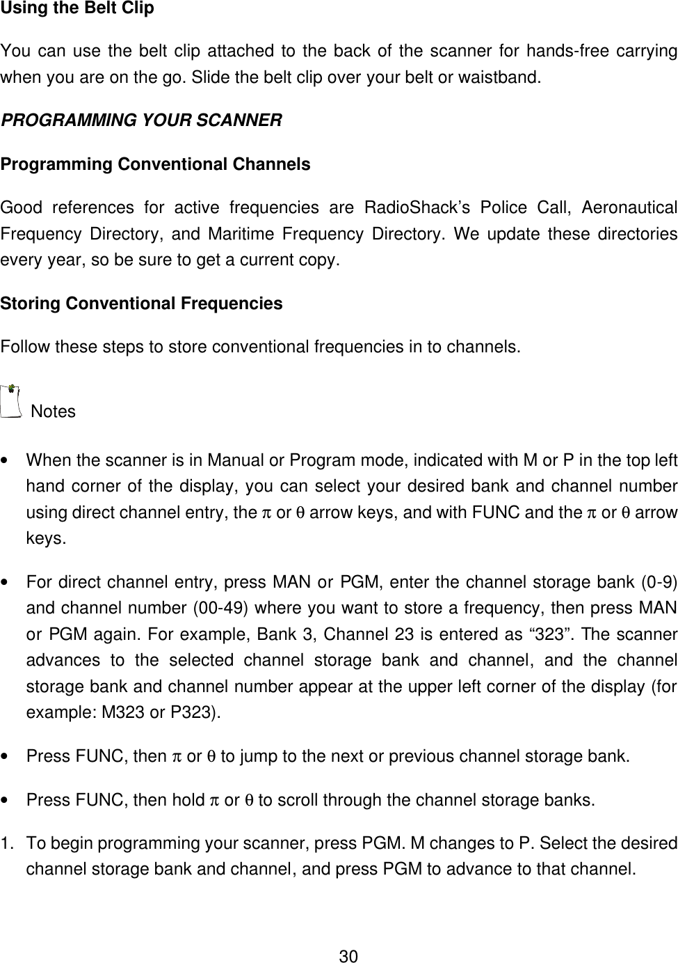    30Using the Belt Clip You can use the belt clip attached to the back of the scanner for hands-free carrying when you are on the go. Slide the belt clip over your belt or waistband. PROGRAMMING YOUR SCANNER Programming Conventional Channels Good references for active frequencies are RadioShack&rsquo;s Police Call, Aeronautical Frequency Directory, and Maritime Frequency Directory. We update these directories every year, so be sure to get a current copy.   Storing Conventional Frequencies Follow these steps to store conventional frequencies in to channels.  Notes &bull; When the scanner is in Manual or Program mode, indicated with M or P in the top left hand corner of the display, you can select your desired bank and channel number using direct channel entry, the &pi; or &theta; arrow keys, and with FUNC and the &pi; or &theta; arrow keys. &bull; For direct channel entry, press MAN or PGM, enter the channel storage bank (0-9) and channel number (00-49) where you want to store a frequency, then press MAN or PGM again. For example, Bank 3, Channel 23 is entered as &ldquo;323&rdquo;. The scanner advances to the selected channel storage bank and channel, and the channel storage bank and channel number appear at the upper left corner of the display (for example: M323 or P323). &bull; Press FUNC, then &pi; or &theta; to jump to the next or previous channel storage bank. &bull; Press FUNC, then hold &pi; or &theta; to scroll through the channel storage banks. 1. To begin programming your scanner, press PGM. M changes to P. Select the desired channel storage bank and channel, and press PGM to advance to that channel. 