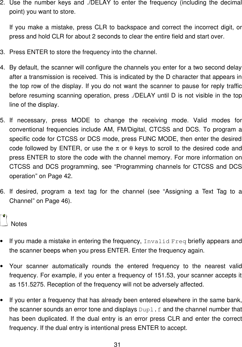  312. Use the number keys and ./DELAY to enter the frequency (including the decimal point) you want to store. If you make a mistake, press CLR to backspace and correct the incorrect digit, or press and hold CLR for about 2 seconds to clear the entire field and start over.   3. Press ENTER to store the frequency into the channel. 4. By default, the scanner will configure the channels you enter for a two second delay after a transmission is received. This is indicated by the D character that appears in the top row of the display. If you do not want the scanner to pause for reply traffic before resuming scanning operation, press ./DELAY until D is not visible in the top line of the display.   5. If necessary, press MODE to change the receiving mode. Valid modes for conventional frequencies include AM, FM/Digital, CTCSS and DCS. To program a specific code for CTCSS or DCS mode, press FUNC MODE, then enter the desired code followed by ENTER, or use the &pi; or &theta; keys to scroll to the desired code and press ENTER to store the code with the channel memory. For more information on CTCSS and DCS programming, see &ldquo;Programming channels for CTCSS and DCS operation&rdquo; on Page 42. 6. If desired, program a text tag for the channel (see &ldquo;Assigning a Text Tag to a Channel&rdquo; on Page 46).  Notes &bull; If you made a mistake in entering the frequency, Invalid Freq briefly appears and the scanner beeps when you press ENTER. Enter the frequency again. &bull; Your scanner automatically rounds the entered frequency to the nearest valid frequency. For example, if you enter a frequency of 151.53, your scanner accepts it as 151.5275. Reception of the frequency will not be adversely affected. &bull; If you enter a frequency that has already been entered elsewhere in the same bank, the scanner sounds an error tone and displays Dupl.f and the channel number that has been duplicated. If the dual entry is an error press CLR and enter the correct frequency. If the dual entry is intentional press ENTER to accept. 
