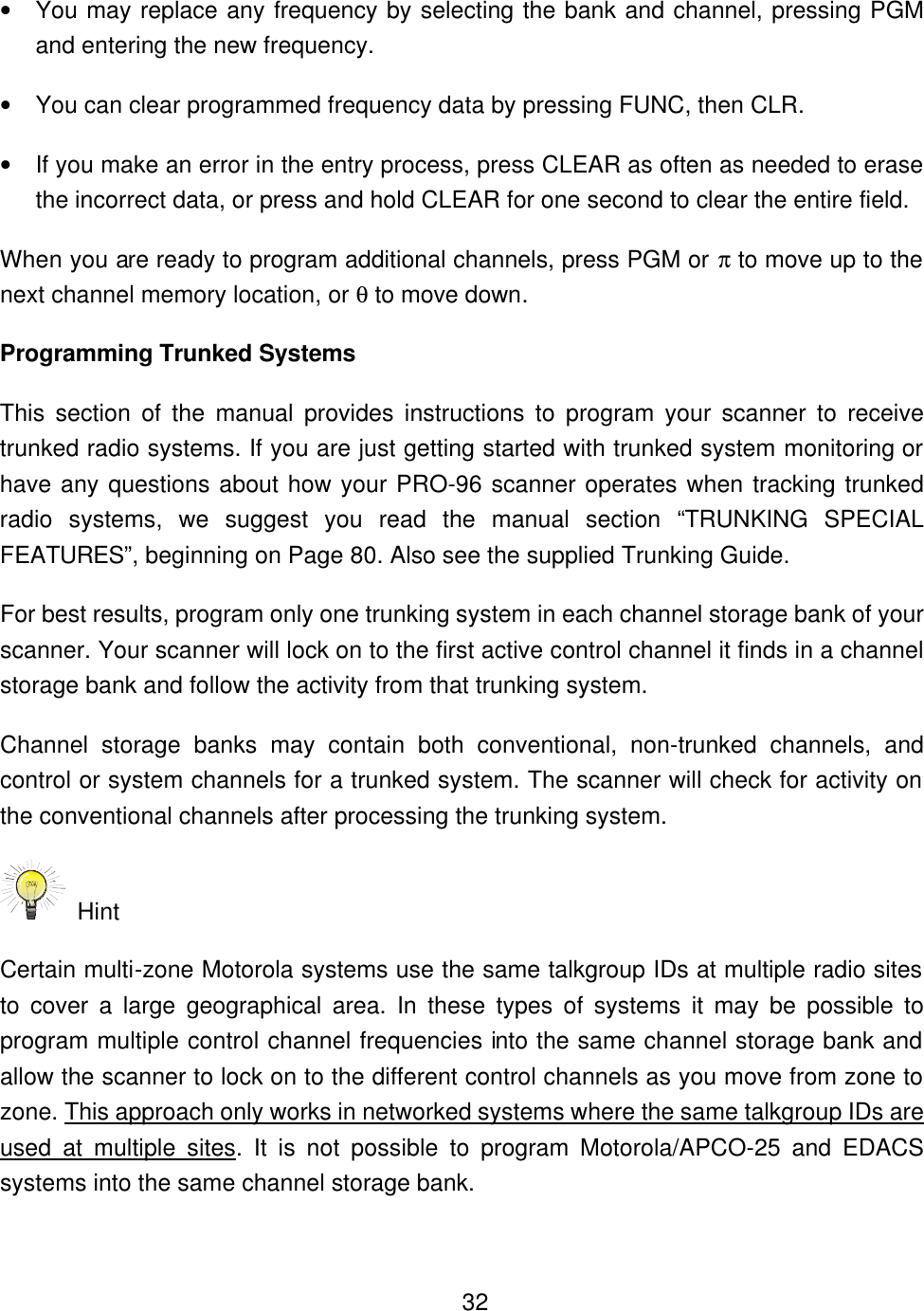    32&bull; You may replace any frequency by selecting the bank and channel, pressing PGM and entering the new frequency. &bull; You can clear programmed frequency data by pressing FUNC, then CLR. &bull; If you make an error in the entry process, press CLEAR as often as needed to erase the incorrect data, or press and hold CLEAR for one second to clear the entire field. When you are ready to program additional channels, press PGM or &pi; to move up to the next channel memory location, or &theta; to move down. Programming Trunked Systems This section of the manual provides instructions to program your scanner to receive trunked radio systems. If you are just getting started with trunked system monitoring or have any questions about how your PRO-96 scanner operates when tracking trunked radio systems, we suggest you read the manual section &ldquo;TRUNKING SPECIAL FEATURES&rdquo;, beginning on Page 80. Also see the supplied Trunking Guide. For best results, program only one trunking system in each channel storage bank of your scanner. Your scanner will lock on to the first active control channel it finds in a channel storage bank and follow the activity from that trunking system.   Channel storage banks may contain both conventional, non-trunked channels, and control or system channels for a trunked system. The scanner will check for activity on the conventional channels after processing the trunking system.    Hint Certain multi-zone Motorola systems use the same talkgroup IDs at multiple radio sites to cover a large geographical area. In these types of systems it may be possible to program multiple control channel frequencies into the same channel storage bank and allow the scanner to lock on to the different control channels as you move from zone to zone. This approach only works in networked systems where the same talkgroup IDs are used at multiple sites. It is not possible to program Motorola/APCO-25 and EDACS systems into the same channel storage bank.   