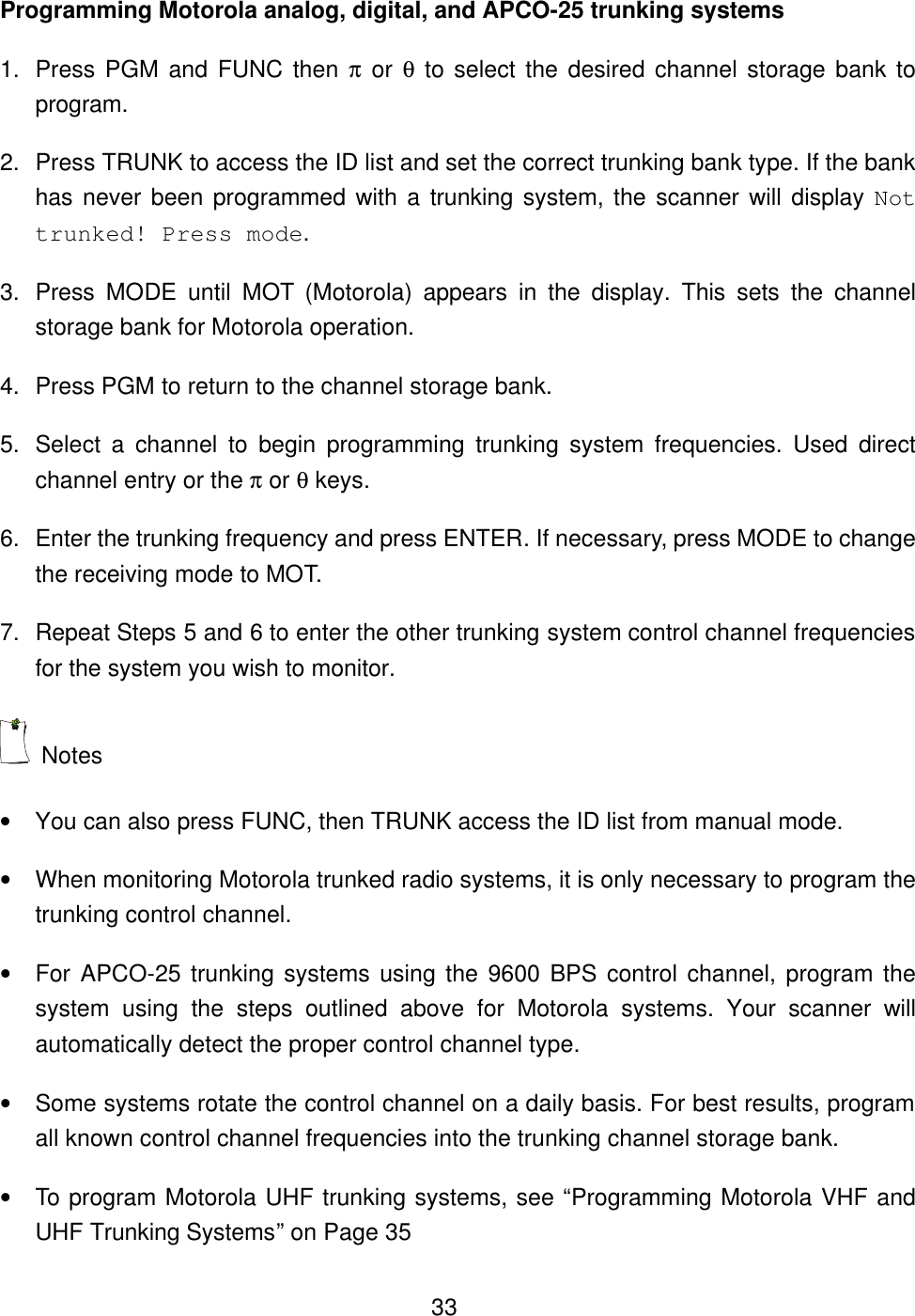  33Programming Motorola analog, digital, and APCO-25 trunking systems 1. Press PGM and FUNC then &pi; or &theta; to select the desired channel storage bank to program. 2. Press TRUNK to access the ID list and set the correct trunking bank type. If the bank has never been programmed with a trunking system, the scanner will display Not trunked! Press mode. 3. Press MODE until MOT (Motorola) appears in the display. This sets the channel storage bank for Motorola operation.   4. Press PGM to return to the channel storage bank.   5. Select  a  channel  to begin programming trunking system frequencies. Used direct channel entry or the &pi; or &theta; keys. 6. Enter the trunking frequency and press ENTER. If necessary, press MODE to change the receiving mode to MOT. 7. Repeat Steps 5 and 6 to enter the other trunking system control channel frequencies for the system you wish to monitor.  Notes &bull; You can also press FUNC, then TRUNK access the ID list from manual mode. &bull; When monitoring Motorola trunked radio systems, it is only necessary to program the trunking control channel.   &bull; For APCO-25 trunking systems using the 9600 BPS control channel, program the system using the steps outlined above for Motorola systems. Your scanner will automatically detect the proper control channel type. &bull; Some systems rotate the control channel on a daily basis. For best results, program all known control channel frequencies into the trunking channel storage bank. &bull; To program Motorola UHF trunking systems, see &ldquo;Programming Motorola VHF and UHF Trunking Systems&rdquo; on Page 35 