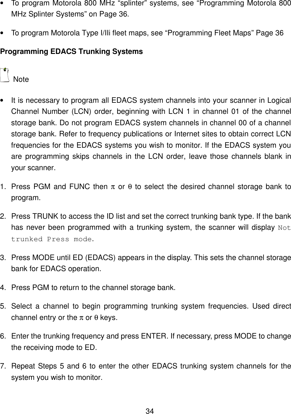    34&bull; To program Motorola 800 MHz &ldquo;splinter&rdquo; systems, see &ldquo;Programming Motorola 800 MHz Splinter Systems&rdquo; on Page 36. &bull; To program Motorola Type I/IIi fleet maps, see &ldquo;Programming Fleet Maps&rdquo; Page 36 Programming EDACS Trunking Systems  Note   &bull; It is necessary to program all EDACS system channels into your scanner in Logical Channel Number (LCN) order, beginning with LCN 1 in channel 01 of the channel storage bank. Do not program EDACS system channels in channel 00 of a channel storage bank. Refer to frequency publications or Internet sites to obtain correct LCN frequencies for the EDACS systems you wish to monitor. If the EDACS system you are programming skips channels in the LCN order, leave those channels blank in your scanner. 1. Press PGM and FUNC then &pi; or &theta; to select the desired channel storage bank to program. 2. Press TRUNK to access the ID list and set the correct trunking bank type. If the bank has never been programmed with a trunking system, the scanner will display Not trunked Press mode. 3. Press MODE until ED (EDACS) appears in the display. This sets the channel storage bank for EDACS operation.   4. Press PGM to return to the channel storage bank.   5. Select a  channel  to begin programming trunking system frequencies. Used direct channel entry or the &pi; or &theta; keys. 6. Enter the trunking frequency and press ENTER. If necessary, press MODE to change the receiving mode to ED. 7. Repeat Steps 5 and 6 to enter the other EDACS trunking system channels for the system you wish to monitor. 