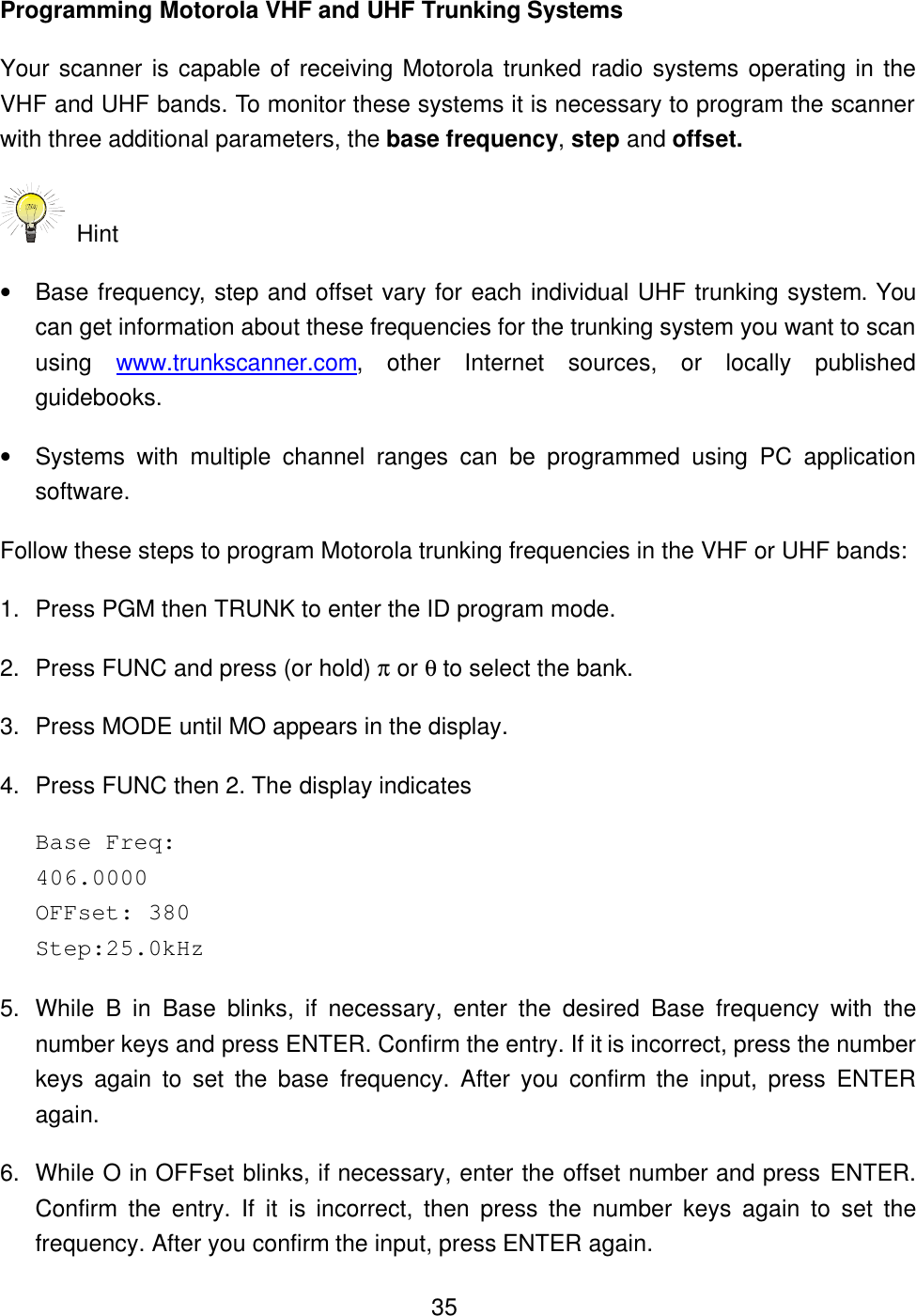 35Programming Motorola VHF and UHF Trunking Systems Your scanner is capable of receiving Motorola trunked radio systems operating in the VHF and UHF bands. To monitor these systems it is necessary to program the scanner with three additional parameters, the base frequency, step and offset.  Hint   &bull; Base frequency, step and offset vary for each individual UHF trunking system. You can get information about these frequencies for the trunking system you want to scan using  www.trunkscanner.com, other Internet sources, or locally published guidebooks. &bull; Systems with multiple channel ranges can be programmed using PC application software. Follow these steps to program Motorola trunking frequencies in the VHF or UHF bands: 1. Press PGM then TRUNK to enter the ID program mode. 2. Press FUNC and press (or hold) &pi; or &theta; to select the bank. 3. Press MODE until MO appears in the display. 4. Press FUNC then 2. The display indicates   Base Freq:   406.0000 OFFset: 380   Step:25.0kHz 5. While  B in  Base blinks, if necessary, enter the desired Base frequency with the number keys and press ENTER. Confirm the entry. If it is incorrect, press the number keys again to set the base frequency. After you confirm the input, press ENTER again. 6. While O in OFFset blinks, if necessary, enter the offset number and press ENTER. Confirm the entry. If it is incorrect, then press the number keys again to set the frequency. After you confirm the input, press ENTER again. 