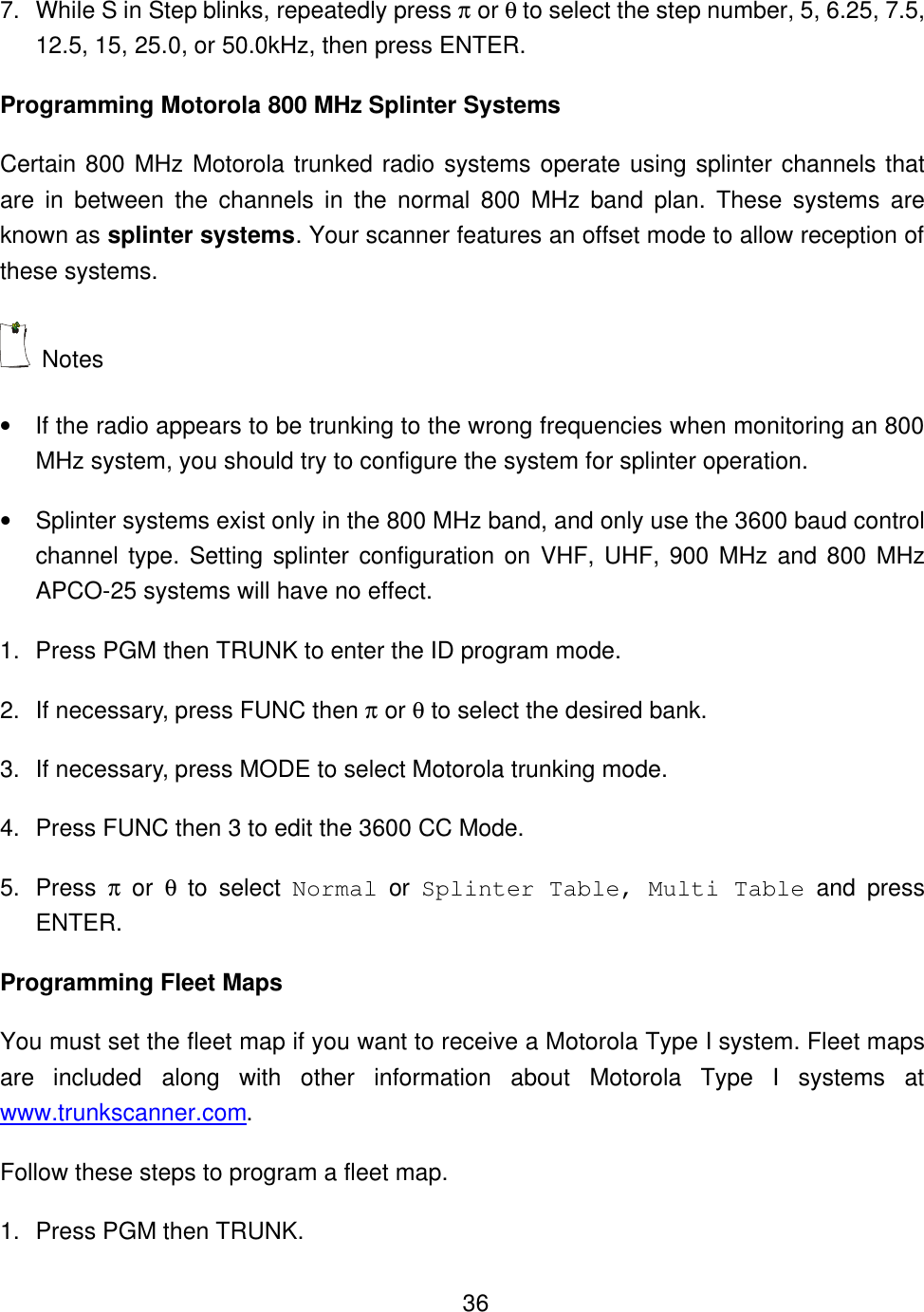    367. While S in Step blinks, repeatedly press &pi; or &theta; to select the step number, 5, 6.25, 7.5, 12.5, 15, 25.0, or 50.0kHz, then press ENTER. Programming Motorola 800 MHz Splinter Systems Certain 800 MHz Motorola trunked radio systems operate using splinter channels that are in between the channels in the normal 800 MHz band plan. These systems are known as splinter systems. Your scanner features an offset mode to allow reception of these systems.  Notes &bull; If the radio appears to be trunking to the wrong frequencies when monitoring an 800 MHz system, you should try to configure the system for splinter operation. &bull; Splinter systems exist only in the 800 MHz band, and only use the 3600 baud control channel type. Setting splinter configuration on VHF, UHF, 900 MHz and 800 MHz APCO-25 systems will have no effect. 1. Press PGM then TRUNK to enter the ID program mode. 2. If necessary, press FUNC then &pi; or &theta; to select the desired bank. 3. If necessary, press MODE to select Motorola trunking mode. 4. Press FUNC then 3 to edit the 3600 CC Mode. 5. Press  &pi; or &theta; to select Normal or  Splinter Table, Multi Table and press ENTER. Programming Fleet Maps You must set the fleet map if you want to receive a Motorola Type I system. Fleet maps are included along with other information about Motorola Type I systems at www.trunkscanner.com. Follow these steps to program a fleet map. 1. Press PGM then TRUNK. 