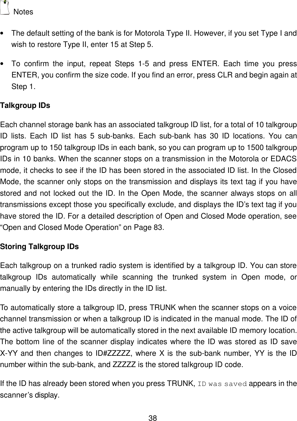    38 Notes &bull; The default setting of the bank is for Motorola Type II. However, if you set Type I and wish to restore Type II, enter 15 at Step 5. &bull; To confirm the input, repeat Steps 1-5 and press ENTER. Each time you press ENTER, you confirm the size code. If you find an error, press CLR and begin again at Step 1. Talkgroup IDs Each channel storage bank has an associated talkgroup ID list, for a total of 10 talkgroup ID  lists. Each ID list has 5 sub-banks. Each sub-bank has 30 ID locations. You can program up to 150 talkgroup IDs in each bank, so you can program up to 1500 talkgroup IDs in 10 banks. When the scanner stops on a transmission in the Motorola or EDACS mode, it checks to see if the ID has been stored in the associated ID list. In the Closed Mode, the scanner only stops on the transmission and displays its text tag if you have stored and not locked out the ID. In the Open Mode, the scanner always stops on all transmissions except those you specifically exclude, and displays the ID&rsquo;s text tag if you have stored the ID. For a detailed description of Open and Closed Mode operation, see &ldquo;Open and Closed Mode Operation&rdquo; on Page 83. Storing Talkgroup IDs Each talkgroup on a trunked radio system is identified by a talkgroup ID. You can store talkgroup IDs automatically while scanning the trunked system in Open mode, or manually by entering the IDs directly in the ID list.   To automatically store a talkgroup ID, press TRUNK when the scanner stops on a voice channel transmission or when a talkgroup ID is indicated in the manual mode. The ID of the active talkgroup will be automatically stored in the next available ID memory location. The bottom line of the scanner display indicates where the ID was stored as ID save X-YY and then changes to ID#ZZZZZ, where X is the sub-bank number, YY is the ID number within the sub-bank, and ZZZZZ is the stored talkgroup ID code. If the ID has already been stored when you press TRUNK, ID was saved appears in the scanner&rsquo;s display. 