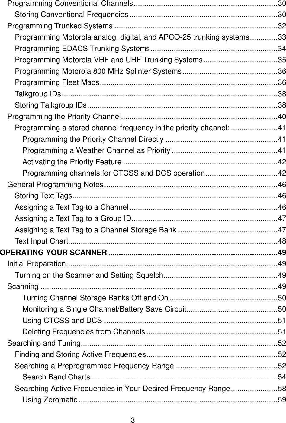  3Programming Conventional Channels....................................................................30 Storing Conventional Frequencies......................................................................30 Programming Trunked Systems .............................................................................32 Programming Motorola analog, digital, and APCO-25 trunking systems.............33 Programming EDACS Trunking Systems............................................................34 Programming Motorola VHF and UHF Trunking Systems...................................35 Programming Motorola 800 MHz Splinter Systems.............................................36 Programming Fleet Maps....................................................................................36 Talkgroup IDs......................................................................................................38 Storing Talkgroup IDs..........................................................................................38 Programming the Priority Channel..........................................................................40 Programming a stored channel frequency in the priority channel: ......................41 Programming the Priority Channel Directly .....................................................41 Programming a Weather Channel as Priority ..................................................41 Activating the Priority Feature .........................................................................42 Programming channels for CTCSS and DCS operation..................................42 General Programming Notes..................................................................................46 Storing Text Tags.................................................................................................46 Assigning a Text Tag to a Channel......................................................................46 Assigning a Text Tag to a Group ID.....................................................................47 Assigning a Text Tag to a Channel Storage Bank ...............................................47 Text Input Chart...................................................................................................48 OPERATING YOUR SCANNER................................................................................49 Initial Preparation....................................................................................................49 Turning on the Scanner and Setting Squelch......................................................49 Scanning ................................................................................................................49 Turning Channel Storage Banks Off and On ...................................................50 Monitoring a Single Channel/Battery Save Circuit...........................................50 Using CTCSS and DCS ..................................................................................51 Deleting Frequencies from Channels ..............................................................51 Searching and Tuning.............................................................................................52 Finding and Storing Active Frequencies..............................................................52 Searching a Preprogrammed Frequency Range ................................................52 Search Band Charts ........................................................................................54 Searching Active Frequencies in Your Desired Frequency Range......................58 Using Zeromatic ..............................................................................................59 