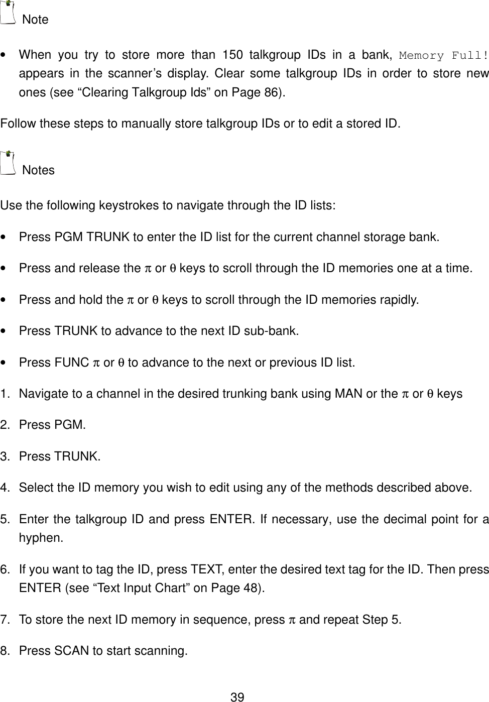  39 Note   &bull; When you try to store more than 150 talkgroup IDs in a bank, Memory Full! appears in the scanner&rsquo;s display. Clear some talkgroup IDs in order to store new ones (see &ldquo;Clearing Talkgroup Ids&rdquo; on Page 86). Follow these steps to manually store talkgroup IDs or to edit a stored ID.  Notes Use the following keystrokes to navigate through the ID lists: &bull; Press PGM TRUNK to enter the ID list for the current channel storage bank. &bull; Press and release the &pi; or &theta; keys to scroll through the ID memories one at a time. &bull; Press and hold the &pi; or &theta; keys to scroll through the ID memories rapidly. &bull; Press TRUNK to advance to the next ID sub-bank. &bull; Press FUNC &pi; or &theta; to advance to the next or previous ID list. 1. Navigate to a channel in the desired trunking bank using MAN or the &pi; or &theta; keys 2. Press PGM. 3. Press TRUNK. 4. Select the ID memory you wish to edit using any of the methods described above. 5. Enter the talkgroup ID and press ENTER. If necessary, use the decimal point for a hyphen. 6. If you want to tag the ID, press TEXT, enter the desired text tag for the ID. Then press ENTER (see &ldquo;Text Input Chart&rdquo; on Page 48). 7. To store the next ID memory in sequence, press &pi; and repeat Step 5. 8. Press SCAN to start scanning. 