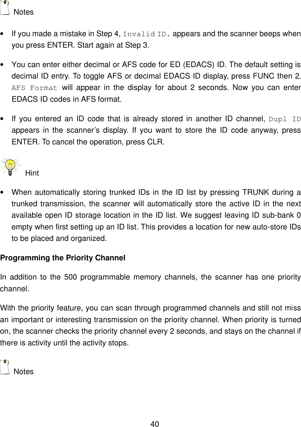    40 Notes &bull; If you made a mistake in Step 4, Invalid ID. appears and the scanner beeps when you press ENTER. Start again at Step 3. &bull; You can enter either decimal or AFS code for ED (EDACS) ID. The default setting is decimal ID entry. To toggle AFS or decimal EDACS ID display, press FUNC then 2. AFS Format will appear in the display for about 2 seconds. Now you can enter EDACS ID codes in AFS format. &bull; If you entered an ID code that is already stored in another ID channel, Dupl ID appears in the scanner&rsquo;s display. If you want to store the ID code anyway, press ENTER. To cancel the operation, press CLR.  Hint &bull; When automatically storing trunked IDs in the ID list by pressing TRUNK during a trunked transmission, the scanner will automatically store the active ID in the next available open ID storage location in the ID list. We suggest leaving ID sub-bank 0 empty when first setting up an ID list. This provides a location for new auto-store IDs to be placed and organized. Programming the Priority Channel In addition to the 500 programmable memory channels, the scanner has one priority channel. With the priority feature, you can scan through programmed channels and still not miss an important or interesting transmission on the priority channel. When priority is turned on, the scanner checks the priority channel every 2 seconds, and stays on the channel if there is activity until the activity stops.  Notes 
