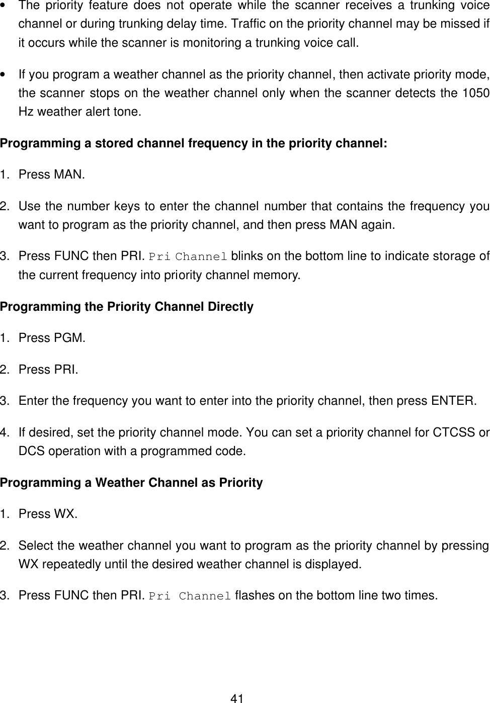  41&bull; The priority feature does not operate while the scanner receives a trunking voice channel or during trunking delay time. Traffic on the priority channel may be missed if it occurs while the scanner is monitoring a trunking voice call. &bull; If you program a weather channel as the priority channel, then activate priority mode, the scanner stops on the weather channel only when the scanner detects the 1050 Hz weather alert tone. Programming a stored channel frequency in the priority channel: 1. Press MAN. 2. Use the number keys to enter the channel number that contains the frequency you want to program as the priority channel, and then press MAN again. 3. Press FUNC then PRI. Pri Channel blinks on the bottom line to indicate storage of the current frequency into priority channel memory. Programming the Priority Channel Directly 1. Press PGM. 2. Press PRI. 3. Enter the frequency you want to enter into the priority channel, then press ENTER. 4. If desired, set the priority channel mode. You can set a priority channel for CTCSS or DCS operation with a programmed code.   Programming a Weather Channel as Priority 1. Press WX. 2. Select the weather channel you want to program as the priority channel by pressing WX repeatedly until the desired weather channel is displayed. 3. Press FUNC then PRI. Pri Channel flashes on the bottom line two times. 