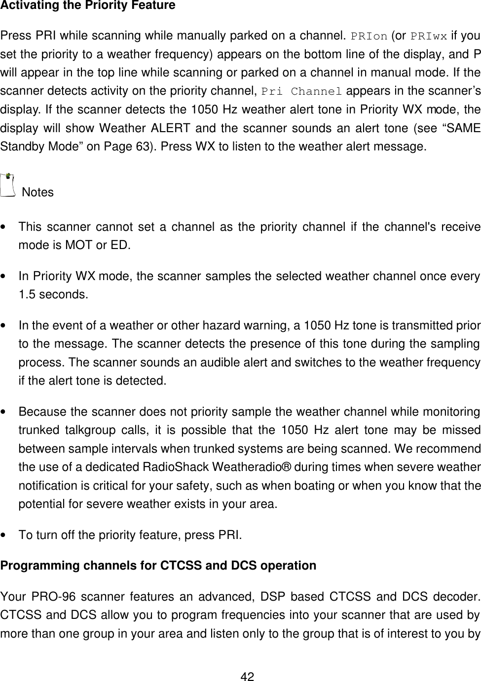    42Activating the Priority Feature Press PRI while scanning while manually parked on a channel. PRIon (or PRIwx if you set the priority to a weather frequency) appears on the bottom line of the display, and P will appear in the top line while scanning or parked on a channel in manual mode. If the scanner detects activity on the priority channel, Pri Channel appears in the scanner&rsquo;s display. If the scanner detects the 1050 Hz weather alert tone in Priority WX mode, the display will show Weather ALERT and the scanner sounds an alert tone (see &ldquo;SAME Standby Mode&rdquo; on Page 63). Press WX to listen to the weather alert message.  Notes &bull; This scanner cannot set a channel as the priority channel if the channel's receive mode is MOT or ED. &bull; In Priority WX mode, the scanner samples the selected weather channel once every 1.5 seconds.   &bull; In the event of a weather or other hazard warning, a 1050 Hz tone is transmitted prior to the message. The scanner detects the presence of this tone during the sampling process. The scanner sounds an audible alert and switches to the weather frequency if the alert tone is detected. &bull; Because the scanner does not priority sample the weather channel while monitoring trunked talkgroup calls, it is possible that the 1050 Hz alert tone may be missed between sample intervals when trunked systems are being scanned. We recommend the use of a dedicated RadioShack Weatheradio&reg; during times when severe weather notification is critical for your safety, such as when boating or when you know that the potential for severe weather exists in your area.   &bull; To turn off the priority feature, press PRI. Programming channels for CTCSS and DCS operation Your PRO-96 scanner features an advanced, DSP based CTCSS and DCS decoder. CTCSS and DCS allow you to program frequencies into your scanner that are used by more than one group in your area and listen only to the group that is of interest to you by 