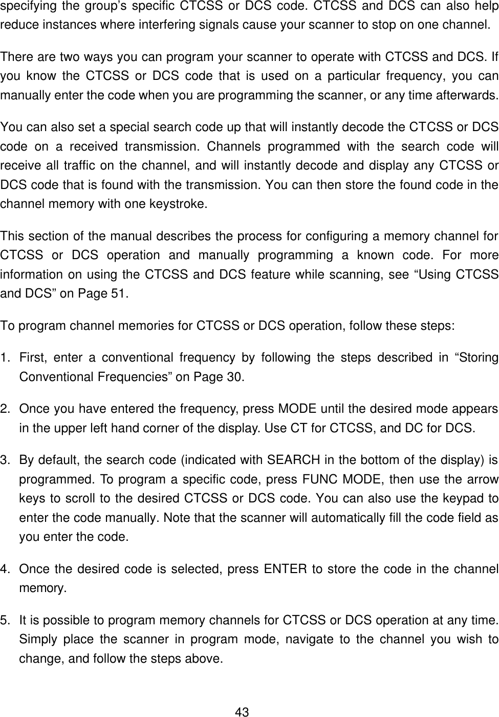  43specifying the group&rsquo;s specific CTCSS or DCS code. CTCSS and DCS can also help reduce instances where interfering signals cause your scanner to stop on one channel.   There are two ways you can program your scanner to operate with CTCSS and DCS. If you know the CTCSS or DCS code that is used on a particular frequency, you can manually enter the code when you are programming the scanner, or any time afterwards.   You can also set a special search code up that will instantly decode the CTCSS or DCS code on a received transmission. Channels programmed with the search code will receive all traffic on the channel, and will instantly decode and display any CTCSS or DCS code that is found with the transmission. You can then store the found code in the channel memory with one keystroke. This section of the manual describes the process for configuring a memory channel for CTCSS or DCS operation and manually programming a known code. For more information on using the CTCSS and DCS feature while scanning, see &ldquo;Using CTCSS and DCS&rdquo; on Page 51. To program channel memories for CTCSS or DCS operation, follow these steps: 1. First, enter a conventional frequency by following the steps described in &ldquo;Storing Conventional Frequencies&rdquo; on Page 30. 2. Once you have entered the frequency, press MODE until the desired mode appears in the upper left hand corner of the display. Use CT for CTCSS, and DC for DCS. 3. By default, the search code (indicated with SEARCH in the bottom of the display) is programmed. To program a specific code, press FUNC MODE, then use the arrow keys to scroll to the desired CTCSS or DCS code. You can also use the keypad to enter the code manually. Note that the scanner will automatically fill the code field as you enter the code.   4. Once the desired code is selected, press ENTER to store the code in the channel memory. 5. It is possible to program memory channels for CTCSS or DCS operation at any time. Simply place the scanner in program mode, navigate to the channel you wish to change, and follow the steps above.   