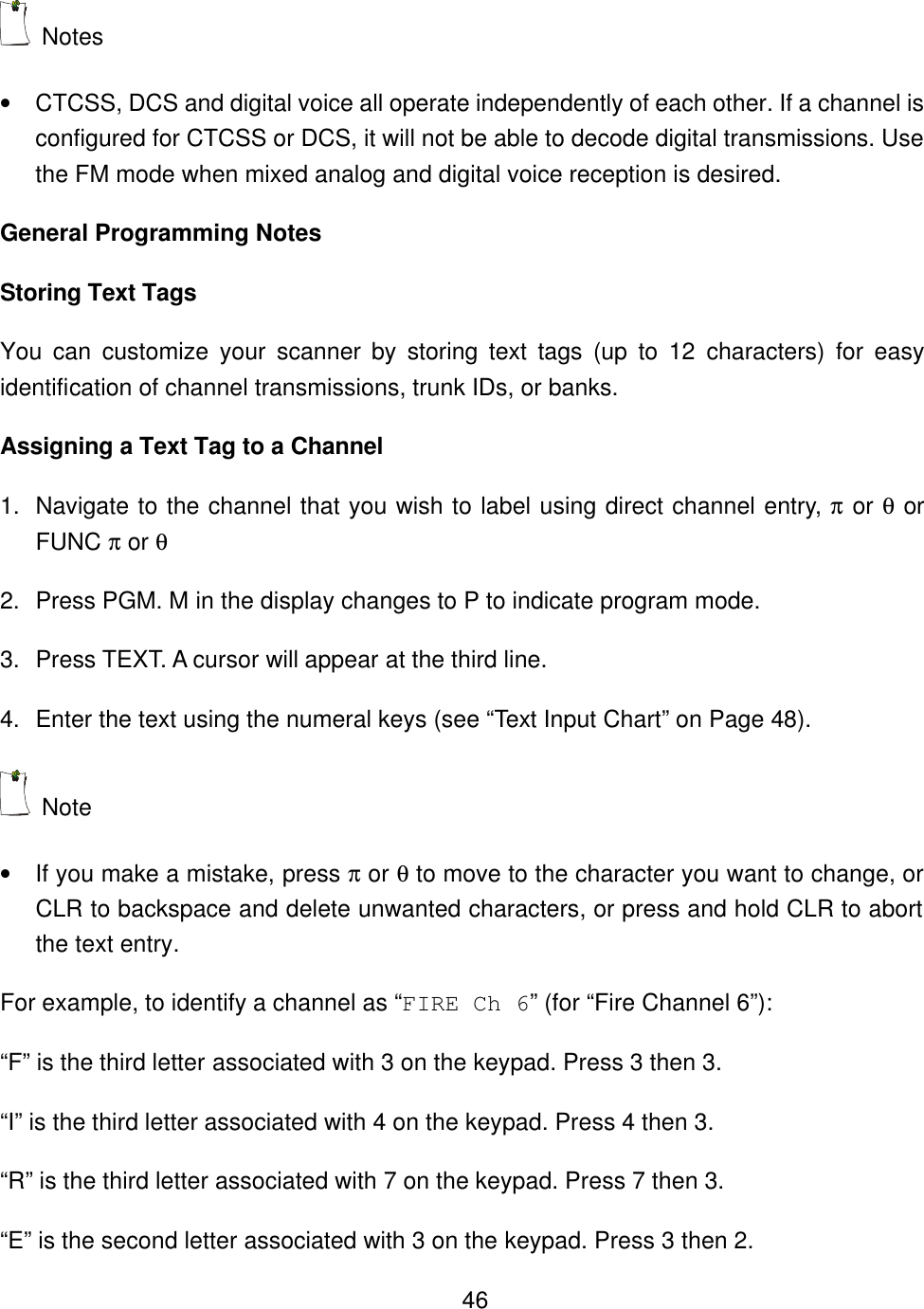    46 Notes &bull; CTCSS, DCS and digital voice all operate independently of each other. If a channel is configured for CTCSS or DCS, it will not be able to decode digital transmissions. Use the FM mode when mixed analog and digital voice reception is desired. General Programming Notes Storing Text Tags You can customize your scanner by storing text tags (up to 12 characters) for easy identification of channel transmissions, trunk IDs, or banks.   Assigning a Text Tag to a Channel 1. Navigate to the channel that you wish to label using direct channel entry, &pi; or &theta; or FUNC &pi; or &theta; 2. Press PGM. M in the display changes to P to indicate program mode. 3. Press TEXT. A cursor will appear at the third line. 4. Enter the text using the numeral keys (see &ldquo;Text Input Chart&rdquo; on Page 48).  Note   &bull; If you make a mistake, press &pi; or &theta; to move to the character you want to change, or CLR to backspace and delete unwanted characters, or press and hold CLR to abort the text entry. For example, to identify a channel as &ldquo;FIRE Ch 6&rdquo; (for &ldquo;Fire Channel 6&rdquo;): &ldquo;F&rdquo; is the third letter associated with 3 on the keypad. Press 3 then 3. &ldquo;I&rdquo; is the third letter associated with 4 on the keypad. Press 4 then 3. &ldquo;R&rdquo; is the third letter associated with 7 on the keypad. Press 7 then 3. &ldquo;E&rdquo; is the second letter associated with 3 on the keypad. Press 3 then 2. 