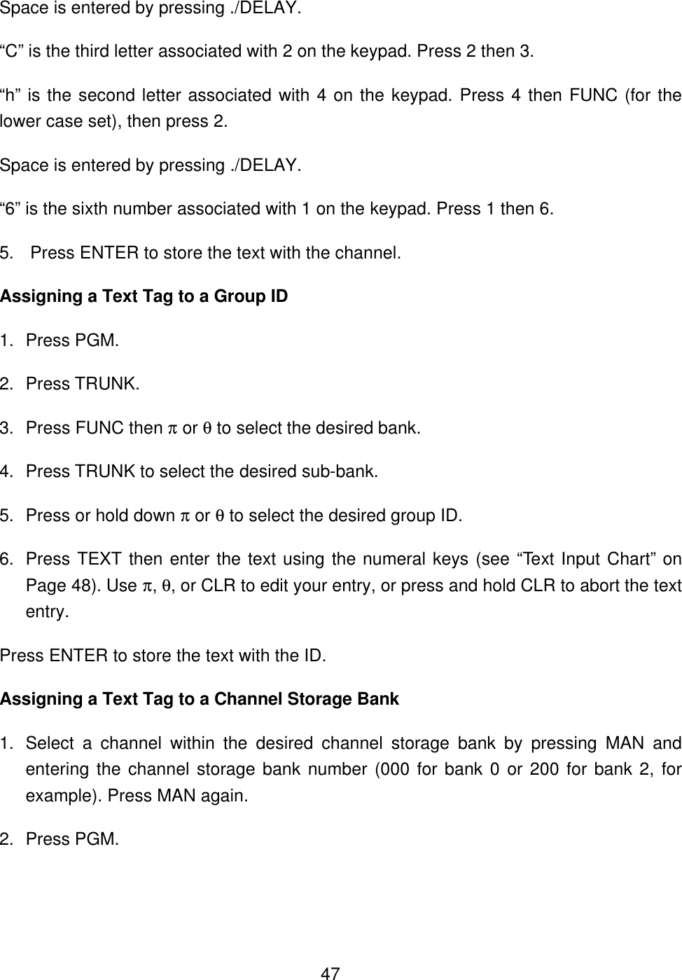  47Space is entered by pressing ./DELAY. &ldquo;C&rdquo; is the third letter associated with 2 on the keypad. Press 2 then 3. &ldquo;h&rdquo; is the second letter associated with 4 on the keypad. Press 4 then FUNC (for the lower case set), then press 2. Space is entered by pressing ./DELAY. &ldquo;6&rdquo; is the sixth number associated with 1 on the keypad. Press 1 then 6. 5. Press ENTER to store the text with the channel. Assigning a Text Tag to a Group ID 1. Press PGM. 2. Press TRUNK. 3. Press FUNC then &pi; or &theta; to select the desired bank. 4. Press TRUNK to select the desired sub-bank. 5. Press or hold down &pi; or &theta; to select the desired group ID. 6. Press TEXT then enter the text using the numeral keys (see &ldquo;Text Input Chart&rdquo; on Page 48). Use &pi;, &theta;, or CLR to edit your entry, or press and hold CLR to abort the text entry. Press ENTER to store the text with the ID. Assigning a Text Tag to a Channel Storage Bank 1. Select a channel within the desired channel storage bank by pressing MAN and entering the channel storage bank number (000 for bank 0 or 200 for bank 2, for example). Press MAN again. 2. Press PGM. 