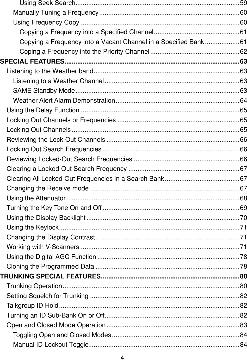    4Using Seek Search..........................................................................................59 Manually Tuning a Frequency.............................................................................60 Using Frequency Copy .......................................................................................60 Copying a Frequency into a Specified Channel...............................................61 Copying a Frequency into a Vacant Channel in a Specified Bank...................61 Coping a Frequency into the Priority Channel.................................................62 SPECIAL FEATURES................................................................................................63 Listening to the Weather band................................................................................63 Listening to a Weather Channel..........................................................................63 SAME Standby Mode..........................................................................................63 Weather Alert Alarm Demonstration....................................................................64 Using the Delay Function .......................................................................................65 Locking Out Channels or Frequencies ...................................................................65 Locking Out Channels............................................................................................65 Reviewing the Lock-Out Channels .........................................................................66 Locking Out Search Frequencies ...........................................................................66 Reviewing Locked-Out Search Frequencies ..........................................................66 Clearing a Locked-Out Search Frequency .............................................................67 Clearing All Locked-Out Frequencies in a Search Bank.........................................67 Changing the Receive mode ..................................................................................67 Using the Attenuator...............................................................................................68 Turning the Key Tone On and Off ...........................................................................69 Using the Display Backlight....................................................................................70 Using the Keylock...................................................................................................71 Changing the Display Contrast...............................................................................71 Working with V-Scanners .......................................................................................71 Using the Digital AGC Function ..............................................................................78 Cloning the Programmed Data ...............................................................................78 TRUNKING SPECIAL FEATURES............................................................................80 Trunking Operation.................................................................................................80 Setting Squelch for Trunking ..................................................................................82 Talkgroup ID Hold...................................................................................................82 Turning an ID Sub-Bank On or Off..........................................................................82 Open and Closed Mode Operation.........................................................................83 Toggling Open and Closed Modes......................................................................84 Manual ID Lockout Toggle...................................................................................84 