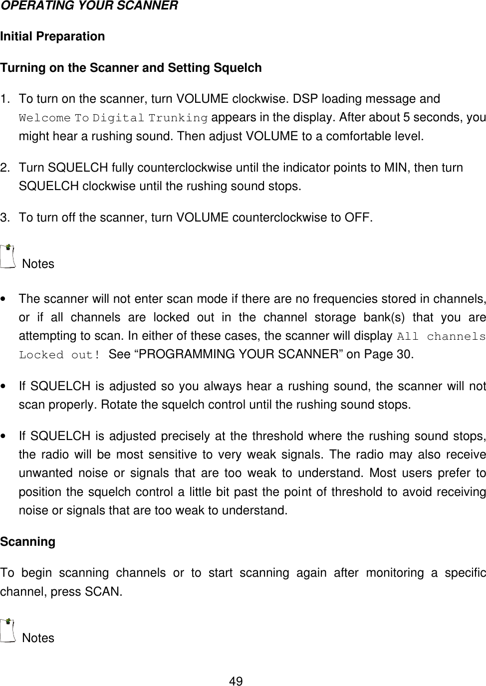  49OPERATING YOUR SCANNER Initial Preparation Turning on the Scanner and Setting Squelch 1. To turn on the scanner, turn VOLUME clockwise. DSP loading message and Welcome To Digital Trunking appears in the display. After about 5 seconds, you might hear a rushing sound. Then adjust VOLUME to a comfortable level. 2. Turn SQUELCH fully counterclockwise until the indicator points to MIN, then turn SQUELCH clockwise until the rushing sound stops. 3. To turn off the scanner, turn VOLUME counterclockwise to OFF.  Notes &bull; The scanner will not enter scan mode if there are no frequencies stored in channels, or if all channels are locked out in the channel storage bank(s) that you are attempting to scan. In either of these cases, the scanner will display All channels Locked out! See &ldquo;PROGRAMMING YOUR SCANNER&rdquo; on Page 30. &bull; If SQUELCH is adjusted so you always hear a rushing sound, the scanner will not scan properly. Rotate the squelch control until the rushing sound stops. &bull; If SQUELCH is adjusted precisely at the threshold where the rushing sound stops, the radio will be most sensitive to very weak signals. The radio may also receive unwanted noise or signals that are too weak to understand. Most users prefer to position the squelch control a little bit past the point of threshold to avoid receiving noise or signals that are too weak to understand. Scanning To begin scanning channels or to start scanning again after monitoring a specific channel, press SCAN.  Notes 