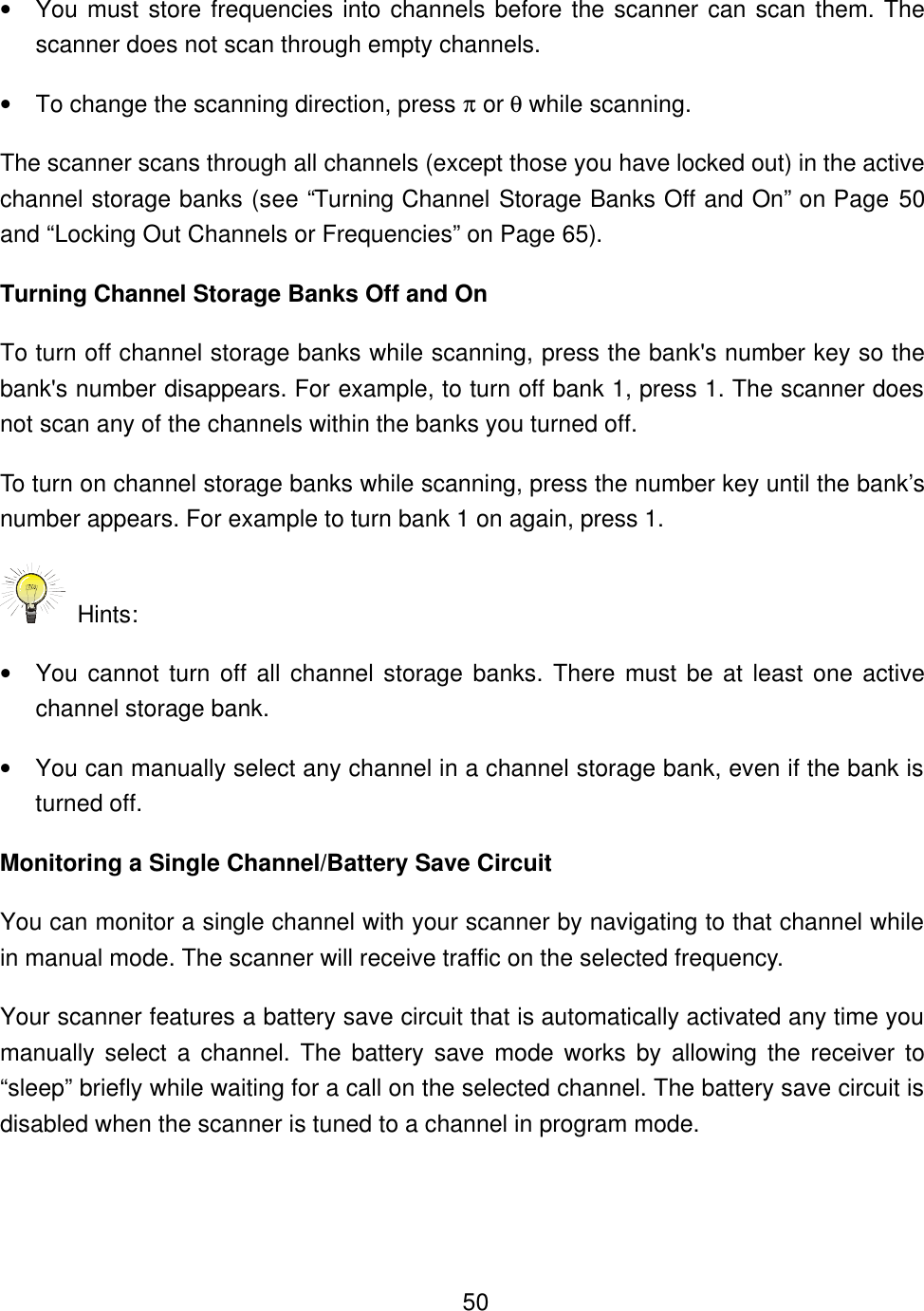    50&bull; You must store frequencies into channels before the scanner can scan them. The scanner does not scan through empty channels. &bull; To change the scanning direction, press &pi; or &theta; while scanning. The scanner scans through all channels (except those you have locked out) in the active channel storage banks (see &ldquo;Turning Channel Storage Banks Off and On&rdquo; on Page 50 and &ldquo;Locking Out Channels or Frequencies&rdquo; on Page 65).   Turning Channel Storage Banks Off and On To turn off channel storage banks while scanning, press the bank's number key so the bank's number disappears. For example, to turn off bank 1, press 1. The scanner does not scan any of the channels within the banks you turned off. To turn on channel storage banks while scanning, press the number key until the bank&rsquo;s number appears. For example to turn bank 1 on again, press 1.  Hints: &bull; You cannot turn off all channel storage banks. There must be at least one active channel storage bank. &bull; You can manually select any channel in a channel storage bank, even if the bank is turned off. Monitoring a Single Channel/Battery Save Circuit You can monitor a single channel with your scanner by navigating to that channel while in manual mode. The scanner will receive traffic on the selected frequency. Your scanner features a battery save circuit that is automatically activated any time you manually select a channel. The battery save mode works by allowing the receiver to &ldquo;sleep&rdquo; briefly while waiting for a call on the selected channel. The battery save circuit is disabled when the scanner is tuned to a channel in program mode. 